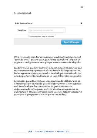  

11	
  

5.- Soundcloud.
	
  
	
  
	
  

	
  

	
  

Otra forma de insertar un audio es mediante la página web
“SoundCloud”. En este caso, subiremos el archivo *.mp3 a la
página o utilizaremos uno que ya se encuentre allí alojado.
La diferencia que hay entre los dos últimos contenidos es que
en el primero nos aparecerá el cuadro de diálogo estándar.
En la segunda opción, el cuadro de diálogo es sustituido por
una pequeña ventana donde se ve una fotografía del audio.
	
  
Comentar que esta opción es más sencilla de utilizar que la
anterior ya que es posible que no dispongamos de un espacio
web donde alojar los contenidos. Si, por el contrario,
disponemos de este espacio web, no siempre nos guarda la
información con la extensión final visible (aspecto necesario
para que el programa detecte que es un audio).
	
  
	
  
	
  
	
  
	
  
	
  
	
  
	
  
	
  
	
  
	
  
	
  

	
  
	
  

RA – Layar Creator - Miguel Gil 	
  
	
  
	
  

 