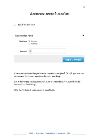  

12	
  

Recursos social-media:
	
  

1.- Feed de twitter.
	
  
	
  
	
  

	
  
	
  
	
  
	
  
Con este contenido podemos insertar un feed (RSS), ya sea de
un usuario en concreto o de un hashtag.
Solo debemos seleccionar el tipo e introducir el nombre de
usuario o hashtag.
Nos derivará a una nueva ventana.
	
  
	
  
	
  
	
  
	
  
	
  
	
  
	
  
	
  
	
  
	
  
	
  
	
  
	
  
	
  

	
  
	
  

RA – Layar Creator - Miguel Gil 	
  
	
  
	
  

	
  

 
