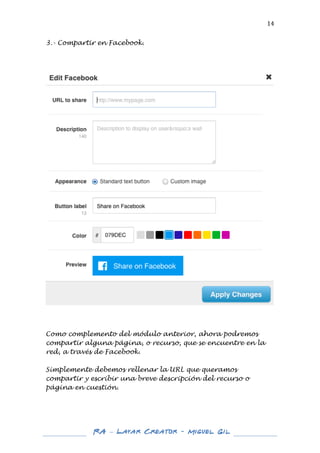  

14	
  

3.- Compartir en Facebook.
	
  
	
  
	
  

	
  

	
  
	
  
Como complemento del módulo anterior, ahora podremos
compartir alguna página, o recurso, que se encuentre en la
red, a través de Facebook.
Simplemente debemos rellenar la URL que queramos
compartir y escribir una breve descripción del recurso o
página en cuestión.
	
  
	
  

	
  
	
  

RA – Layar Creator - Miguel Gil 	
  
	
  
	
  

 