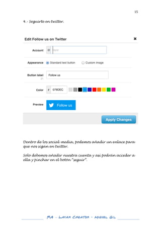  

15	
  

4.- Seguirte en twitter.
	
  
	
  
	
  

	
  
	
  
	
  
	
  
Dentro de los social-media, podemos añadir un enlace para
que nos sigan en twitter.
Solo debemos añadir nuestra cuenta y así podrán acceder a
ella y pinchar en el botón “seguir”.
	
  
	
  
	
  
	
  
	
  
	
  
	
  
	
  
	
  
	
  
	
  
	
  
	
  
	
  

RA – Layar Creator - Miguel Gil 	
  
	
  
	
  

	
  

 