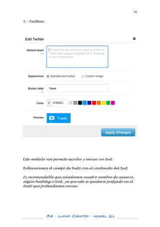  

16	
  

5.- Twittear.
	
  
	
  
	
  

	
  

	
  
	
  
	
  
	
  
Este módulo nos permite escribir y enviar un tuit.
Rellenaremos el campo de texto con el contenido del tuit.

Es recomendable que añadamos nuestro nombre de usuario,
algún hashtag o link, ya que este se quedará prefijado en el
texto que pretendamos enviar.
	
  
	
  
	
  
	
  
	
  
	
  
	
  

RA – Layar Creator - Miguel Gil 	
  
	
  
	
  

 