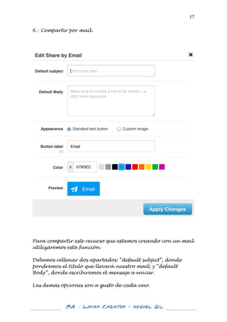  

17	
  

6.- Compartir por mail.
	
  
	
  
	
  

	
  
	
  
	
  
	
  
Para compartir este recurso que estamos creando con un mail
utilizaremos esta función.
Debemos rellenar dos apartados: “default subject”, donde
pondremos el título que llevará nuestro mail; y “default
Body”, donde escribiremos el mensaje a enviar.
Las demás opciones son a gusto de cada uno.

	
  
	
  

RA – Layar Creator - Miguel Gil 	
  
	
  
	
  

	
  

 