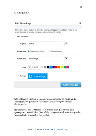  

18	
  

7.- Compartir.
	
  
	
  
	
  

	
  

	
  
	
  

Este botón permite a los usuarios compartir la página de
impresión original en Facebook, Twitter o por correo
electrónico.
Escribiremos en “caption” el nombre que queramos que
aparezca como título. (Por defecto aparece el nombre que le
hemos dado a nuestro proyecto).
	
  
	
  
	
  
	
  
	
  

RA – Layar Creator - Miguel Gil 	
  
	
  
	
  

 