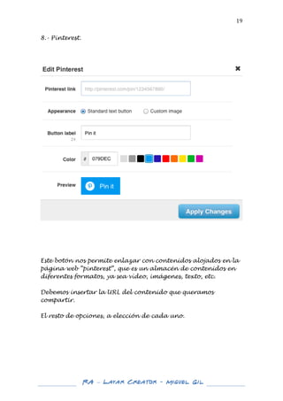  

19	
  

8.- Pinterest.
	
  
	
  
	
  

	
  

	
  
	
  
	
  

Este botón nos permite enlazar con contenidos alojados en la
página web “pinterest”, que es un almacén de contenidos en
diferentes formatos, ya sea vídeo, imágenes, texto, etc.
Debemos insertar la URL del contenido que queramos
compartir.
El resto de opciones, a elección de cada uno.
	
  
	
  
	
  
	
  
	
  
	
  
	
  
	
  
	
  

RA – Layar Creator - Miguel Gil 	
  
	
  
	
  

 