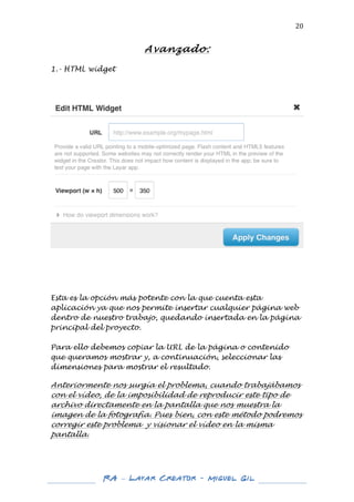  

20	
  

Avanzado:
	
  
1.- HTML widget
	
  
	
  
	
  

	
  

	
  
	
  
	
  

Esta es la opción más potente con la que cuenta esta
aplicación ya que nos permite insertar cualquier página web
dentro de nuestro trabajo, quedando insertada en la página
principal del proyecto.
Para ello debemos copiar la URL de la página o contenido
que queramos mostrar y, a continuación, seleccionar las
dimensiones para mostrar el resultado.
	
  
Anteriormente nos surgía el problema, cuando trabajábamos
con el vídeo, de la imposibilidad de reproducir este tipo de
archivo directamente en la pantalla que nos muestra la
imagen de la fotografía. Pues bien, con este método podremos
corregir este problema y visionar el vídeo en la misma
pantalla.
	
  
	
  
	
  
	
  

RA – Layar Creator - Miguel Gil 	
  
	
  
	
  

 