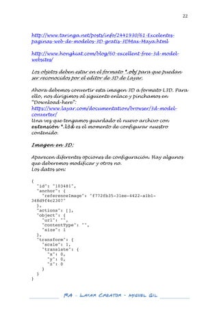  

22	
  

http://www.taringa.net/posts/info/2441930/61-Excelentespaginas-web-de-modelos-3D-gratis-3DMax-Maya.html
http://www.hongkiat.com/blog/60-excellent-free-3d-modelwebsites/

Los objetos deben estar en el formato *.obj para que puedan
ser reconocidos por el editor de 3D de Layar.
Ahora debemos convertir esta imagen 3D a formato L3D. Para
ello, nos dirigimos al siguiente enlace y pinchamos en
“Download-here”:
https://www.layar.com/documentation/browser/3d-modelconverter/
Una vez que tengamos guardado el nuevo archivo con
extensión *.l3d es el momento de configurar nuestro
contenido.

Imagen en 3D:
Aparecen diferentes opciones de configuración. Hay algunos
que deberemos modificar y otros no.
Los datos son:
{
"id": "103481",
"anchor": {
"referenceImage": "f772fb35-31ee-4422-a1b1348d9f4c2307"
},
"actions": [],
"object": {
"url": "",
"contentType": "",
"size": 1
},
"transform": {
"scale": 1,
"translate": {
"x": 0,
"y": 0,
"z": 0
}
}
}	
  
	
  
	
  

RA – Layar Creator - Miguel Gil 	
  
	
  
	
  

 