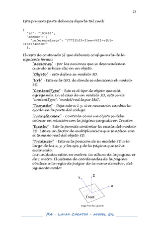  

23	
  

Esta primera parte debemos dejarla tal cual:
{
"id": "103481",
"anchor": {
"referenceImage": "f772fb35-31ee-4422-a1b1348d9f4c2307"
},
	
  
El resto de contenido SÍ que debemos configurarla de la
siguiente forma:
"acciones" - por las acciones que se desencadenan
cuando se hace clic en un objeto.
"Objeto" - esto define su modelo 3D.
"Url" - Esta es la URL de donde se almacena el modelo
3D.
"ContentType" - Este es el tipo de objeto que está
agregando. En el caso de un modelo 3D, esto sería
"contentType": "model/vnd.layar.l3d".
"Tamaño" - Deja esto a 1 y, si es necesario, cambia la
escala en la parte del código.
"Transformar" - Controla cómo un objeto se debe
colocar en relación con la página cargada en Creator.
"Escala" - Esto le permite controlar la escala del modelo
3D. Este es un factor de multiplicación que se aplica con
el tamaño real del objeto 3D.
"Traducir" - Esta es la posición de su modelo 3D a lo
largo de las x, y, y los ejes z de la página que se ha
escaneado.
Las unidades están en metros. La altura de la página es
de 1 metro. El sistema de coordenadas de la página
obedece a la regla de pulgar de la mano derecha , del
siguiente modo:
	
  
	
  
	
  
	
  
	
  
	
  
	
  
	
  

	
  
	
  

RA – Layar Creator - Miguel Gil 	
  
	
  
	
  

 