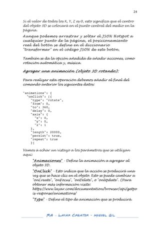  

24	
  

Si el valor de todos los X, Y, Z es 0, esto significa que el centro
del objeto 3D se colocará en el punto central del medio en la
página.
Aunque podemos arrastrar y soltar el JSON Hotspot a
cualquier punto de la página, el posicionamiento
real del botón se define en el diccionario
"transformar" en el código JSON de este botón.
También se da la opción añadida de añadir acciones, como
rotación automática y, música.
	
  
Agregar una animación (objeto 3D rotando):
Para realizar esta operación debemos añadir al final del
comando anterior los siguientes datos:
"animations": {
"onClick": [{
"type": "rotate",
"from": 0,
"to": 360,
"delay": 0,
"axis": {
"x": 0,
"y": 0,
"z": 1
},
"length": 20000,
"persist": true,
"repeat": true
}]
Vamos a echar un vistazo a los parámetros que se utilizan
aquí:
"Animaciones" - Define la animación a agregar al
objeto 3D.
"OnClick" - Esto indica que la acción se producirá una
vez que se hace clic en el objeto. Esto se puede cambiar a
"onCreate", "onFocus", "onDelete", o "onUpdate". (Para
obtener más información visite:
https://www.layar.com/documentation/browser/api/getpo
is-response/animations/
"Type" - Define el tipo de animación que se producirá.

	
  
	
  

RA – Layar Creator - Miguel Gil 	
  
	
  
	
  

 