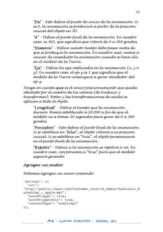  

25	
  
"De" - Esto define el punto de inicio de la animación. Si
es 0, la animación se producirá a partir de la posición
inicial del objeto en 3D.
"A" - Define el punto final de la animación. En nuestro
caso, es 360, que significa que rotará de 0 a 360 grados.
"Demora" - Define cuánto tiempo debe pasar antes de
que se produzca la animación. En nuestro caso, vamos a
iniciar de inmediato la animación cuando se hace clic
en el modelo de la Tierra.
"Eje" - Define los ejes implicados en la animación (x, y o
z). En nuestro caso, el eje z es 1 que significa que el
modelo de la Tierra comenzará a girar alrededor del
eje z.

Tenga en cuenta que es el único posicionamiento que queda
afectado por el cambio de los valores (de traducir y
transformar). Rotar y las transformaciones de escala se
aplican a todo el objeto.
"Longitud" - Define el tiempo que la animación
durará. Hemos establecido a 20.000 a fin de que el
modelo va a tomar 20 segundos para girar de 0 a 360
grados.
"Persisten" - Esto define el punto final de la animación.
Si se establece en “false”, el objeto volverá a su posición
inicial. Si se establece en “true”, el objeto permanecerá
en el punto final de la animación.
"Repetir" - Define si la animación se repetirá o no. En
nuestro caso, nos ponemos a “true” para que el modelo
seguirá girando.
	
  
Agregar un audio:
	
  
Debemos agregar un nuevo comando:
	
  
"actions": [{
"uri":
"http://public.layar.com/Customer_Care/3d_demos/Toshinori_M
urashima_-_apple.mp3",
"autoTrigger": true,
"autoTriggerOnly": true,
"contentType": "audio/mp3"
}],

	
  
	
  

RA – Layar Creator - Miguel Gil 	
  
	
  
	
  

 