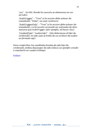  

26	
  
"uri" - la URL donde la canción se almacena en un
servidor.
"AutoTrigger" – “True” si la acción debe actuar de
inmediato; “False”, en caso contrario.
"AutoTriggerOnly" – “True” si la acción debe actuar de
inmediato y si la acción no puede ser activada de otra
manera que AutoTrigger (por ejemplo, al hacer clic).
"ContentType": "audio/mp3" - Esto determina el tipo de
contenido, en este caso se trata de un archivo de audio
en formato mp3.

	
  
Para comprobar los resultados finales de este tipo de
contenido, podéis descargar de este enlace un ejemplo creado
e insertarlo en vuestro trabajo:
Enlace	
  
	
  
	
  
	
  
	
  
	
  
	
  
	
  
	
  
	
  
	
  
	
  
	
  
	
  
	
  
	
  
	
  
	
  
	
  
	
  
	
  
	
  
	
  
	
  
	
  
	
  
	
  
	
  
	
  

	
  
	
  

RA – Layar Creator - Miguel Gil 	
  
	
  
	
  

 