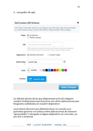  

28	
  

4.- Lanzador de app.

	
  

	
  

	
  

La última opción de la que disponemos es la de integrar
nuestro trabajo para que funcione con otras aplicaciones que
tengamos instaladas en nuestro dispositivo.
La primera elección que debemos tener en cuenta es si
queremos generar un enlace entre aplicaciones de manera
“generalista” o dirigido a algún dispositivo en concreto, ya
sea IOS o Android.

	
  
	
  

RA – Layar Creator - Miguel Gil 	
  
	
  
	
  

 