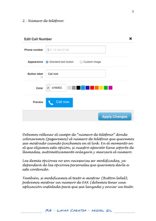  

3	
  

2.- Número de teléfono:

	
  

	
  
	
  
	
  
Debemos rellenar el campo de “número de teléfono” donde
colocaremos (pegaremos) el número de teléfono que queramos
sea mostrado cuando pinchemos en el link. En el momento en
el que elijamos esta opción, si nuestro aparato tiene soporte de
llamadas, automáticamente enlazará y marcará el número.
Las demás opciones no son necesarias ser modificadas, ya
dependerá de las opciones personales que queramos darle a
este contenido.
También, si modificamos el texto a mostrar (Button label),
podremos mostrar un número de FAX (debemos tener una
aplicación instalada para que sea lanzada y enviar un texto.
	
  
	
  

	
  
	
  

RA – Layar Creator - Miguel Gil 	
  
	
  
	
  

	
  

 