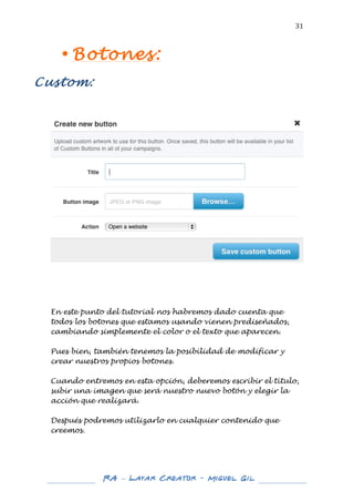  

31	
  

• Botones:
	
  

Custom:
	
  
	
  
	
  

	
  

	
  
	
  
	
  

En este punto del tutorial nos habremos dado cuenta que
todos los botones que estamos usando vienen prediseñados,
cambiando simplemente el color o el texto que aparecen.
Pues bien, también tenemos la posibilidad de modificar y
crear nuestros propios botones.
Cuando entremos en esta opción, deberemos escribir el título,
subir una imagen que será nuestro nuevo botón y elegir la
acción que realizará.
Después podremos utilizarlo en cualquier contenido que
creemos.

	
  
	
  

RA – Layar Creator - Miguel Gil 	
  
	
  
	
  

 