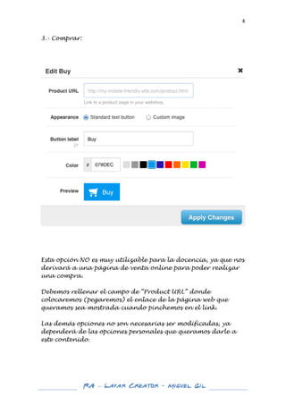  

4	
  

3.- Comprar:

	
  

	
  

	
  
	
  

Esta opción NO es muy utilizable para la docencia, ya que nos
derivará a una página de venta online para poder realizar
una compra.
Debemos rellenar el campo de “Product URL” donde
colocaremos (pegaremos) el enlace de la página web que
queramos sea mostrada cuando pinchemos en el link.
Las demás opciones no son necesarias ser modificadas, ya
dependerá de las opciones personales que queramos darle a
este contenido.
	
  
	
  
	
  
	
  
	
  
	
  

RA – Layar Creator - Miguel Gil 	
  
	
  
	
  

 