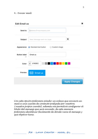  

5	
  

4.- Enviar mail:
	
  
	
  
	
  

	
  

	
  
	
  
	
  

Con esta opción podremos añadir un enlace que enviará un
mail a una cuenta de contacto prefijada por nosotros
(nuestra propia cuenta), además nos permitirá configurar el
título del mensaje que será enviado, de esta manera
podremos identificar fácilmente de dónde viene el mensaje y
qué objetivo tiene.
	
  
	
  
	
  
	
  

	
  
	
  

RA – Layar Creator - Miguel Gil 	
  
	
  
	
  

 