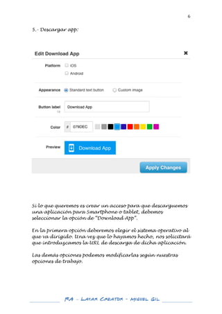  

6	
  

5.- Descargar app:
	
  
	
  
	
  

	
  

	
  
	
  

Si lo que queremos es crear un acceso para que descarguemos
una aplicación para Smartphone o tablet, debemos
seleccionar la opción de “Download App”.
En la primera opción deberemos elegir el sistema operativo al
que va dirigido. Una vez que lo hayamos hecho, nos solicitará
que introduzcamos la URL de descarga de dicha aplicación.
Las demás opciones podemos modificarlas según nuestras
opciones de trabajo.
	
  
	
  
	
  

	
  
	
  

RA – Layar Creator - Miguel Gil 	
  
	
  
	
  

 