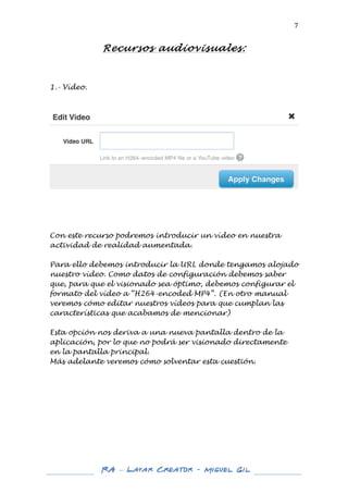  

7	
  

Recursos audiovisuales:
	
  

1.- Vídeo.
	
  

	
  
	
  
	
  
	
  
	
  
Con este recurso podremos introducir un vídeo en nuestra
actividad de realidad aumentada.
Para ello debemos introducir la URL donde tengamos alojado
nuestro vídeo. Como datos de configuración debemos saber
que, para que el visionado sea óptimo, debemos configurar el
formato del vídeo a “H264-encoded MP4”. (En otro manual
veremos cómo editar nuestros vídeos para que cumplan las
características que acabamos de mencionar)
Esta opción nos deriva a una nueva pantalla dentro de la
aplicación, por lo que no podrá ser visionado directamente
en la pantalla principal.
Más adelante veremos cómo solventar esta cuestión.
	
  
	
  
	
  
	
  
	
  
	
  
	
  
	
  
	
  
	
  
	
  
	
  

RA – Layar Creator - Miguel Gil 	
  
	
  
	
  

	
  

 