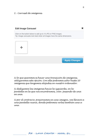  

8	
  

2.- Carrusel de imágenes.
	
  
	
  
	
  
	
  
	
  

	
  

	
  
	
  

Si lo que queremos es hacer una transición de imágenes,
utilizaremos esta opción. Con ella podremos subir hasta 10
imágenes que tengamos alojadas en nuestro ordenador.
Si deslizamos las imágenes hacia la izquierda, en la
pantalla en la que nos encontramos, irán pasando de una
en una.
Si por el contrario, presionamos en una imagen, nos llevará a
una pantalla nueva, donde podremos verlas también una a
una.

	
  
	
  

RA – Layar Creator - Miguel Gil 	
  
	
  
	
  

 
