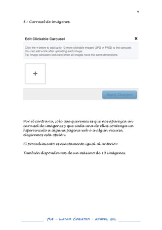  

9	
  

3.- Carrusel de imágenes.
	
  
	
  
	
  

	
  
	
  
	
  
	
  
	
  
Por el contrario, si lo que queremos es que nos aparezca un
carrusel de imágenes y que cada una de ellas contenga un
hipervínculo a alguna página web o a algún recurso,
elegiremos esta opción.
El procedimiento es exactamente igual al anterior.
También dispondremos de un máximo de 10 imágenes.
	
  
	
  
	
  
	
  
	
  
	
  
	
  
	
  
	
  
	
  
	
  
	
  
	
  
	
  
	
  
	
  

RA – Layar Creator - Miguel Gil 	
  
	
  
	
  

	
  

 
