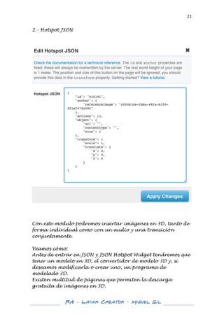  

21	
  

2.- Hotspot JSON

	
  

	
  

Con este módulo podremos insertar imágenes en 3D, tanto de
forma individual como ...