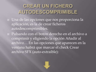    Una de las opciones que nos proporciona la
    aplicación, es la de crear ficheros
    autodescomprimibles.
   Pulsando con el botón derecho en el archivo a
    comprimir y eligiendo la opción Añadir al
    archivo… En las opciones que aparecen en la
    ventana habrá que marcar el check Crear
    archivo SFX (auto-extraíble):
 