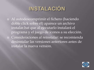    Al autodescomprimir el fichero (haciendo
    doble click sobre él) aparece un archivo
    instalar.bat que al ejecutarlo instalará el
    programa y el juego de iconos a su elección.
   Consideraciones al reinstalar: se recomienda
    desinstalar las versiones anteriores antes de
    instalar la nueva versión.
 