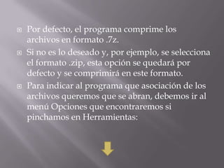    Por defecto, el programa comprime los
    archivos en formato .7z.
   Si no es lo deseado y, por ejemplo, se selecciona
    el formato .zip, esta opción se quedará por
    defecto y se comprimirá en este formato.
   Para indicar al programa que asociación de los
    archivos queremos que se abran, debemos ir al
    menú Opciones que encontraremos si
    pinchamos en Herramientas:
 