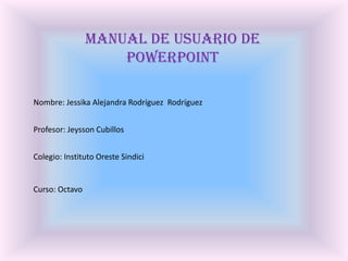 Manual De Usuario De PowerPoint Nombre: Jessika Alejandra Rodríguez  Rodríguez Profesor: Jeysson Cubillos Colegio: Instituto Oreste Sindici Curso: Octavo  