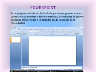 PowerPointEs un programa de Microsoft diseñado para hacer presentaciones con texto esquematizado, fácil de entender, animaciones de texto e imágenes prediseñadas o importadas desde imágenes de la computadora