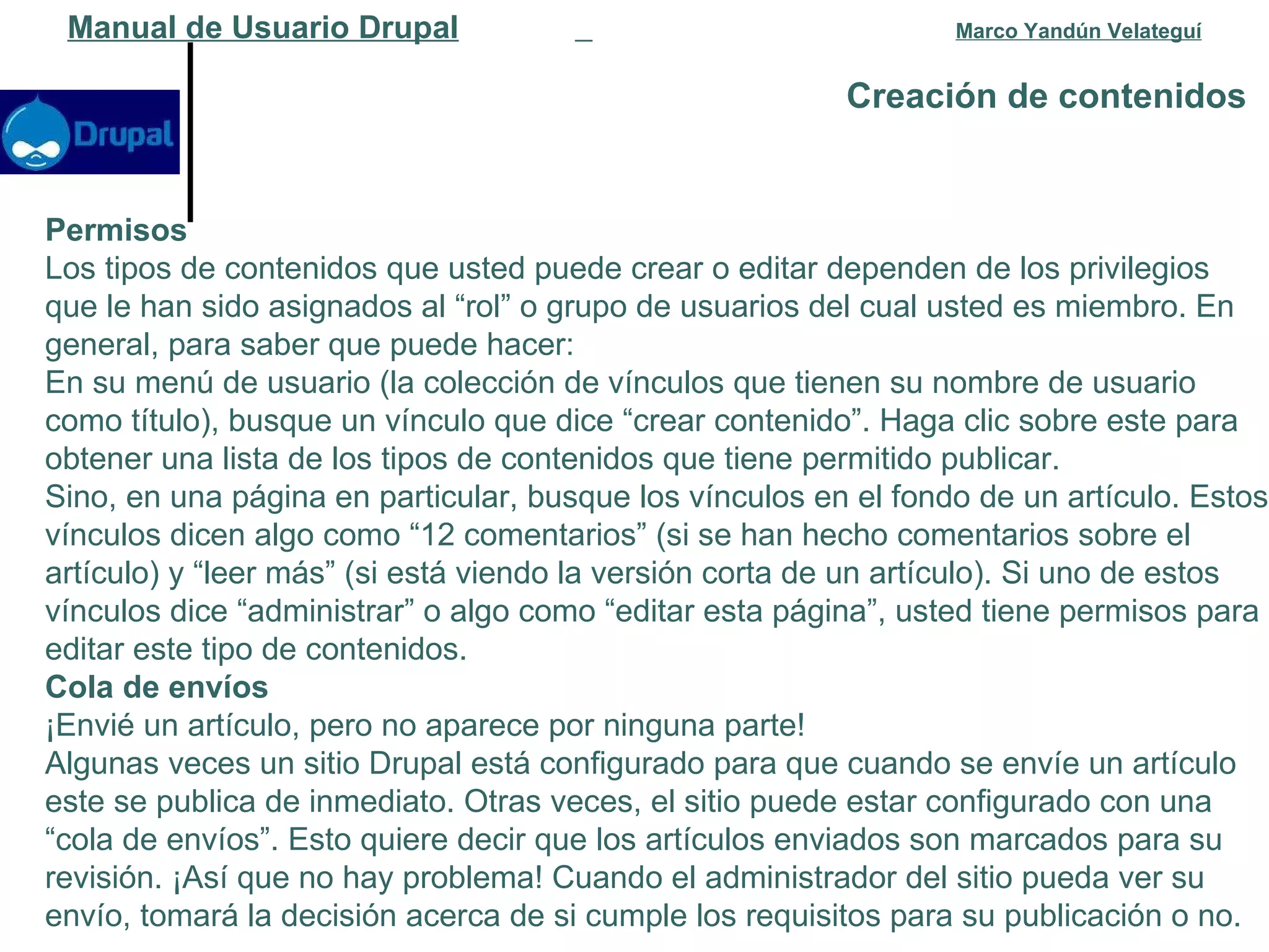 Creación de contenidos   Manual de Usuario Drupal   Marco Yandún Velateguí Permisos Los tipos de contenidos que usted puede crear o editar dependen de los privilegios que le han sido asignados al “rol” o grupo de usuarios del cual usted es miembro. En general, para saber que puede hacer: En su menú de usuario (la colección de vínculos que tienen su nombre de usuario como título), busque un vínculo que dice “crear contenido”. Haga clic sobre este para obtener una lista de los tipos de contenidos que tiene permitido publicar.  Sino, en una página en particular, busque los vínculos en el fondo de un artículo. Estos vínculos dicen algo como “12 comentarios” (si se han hecho comentarios sobre el artículo) y “leer más” (si está viendo la versión corta de un artículo). Si uno de estos vínculos dice “administrar” o algo como “editar esta página”, usted tiene permisos para editar este tipo de contenidos.  Cola de envíos ¡Envié un artículo, pero no aparece por ninguna parte! Algunas veces un sitio Drupal está configurado para que cuando se envíe un artículo este se publica de inmediato. Otras veces, el sitio puede estar configurado con una “cola de envíos”. Esto quiere decir que los artículos enviados son marcados para su revisión. ¡Así que no hay problema! Cuando el administrador del sitio pueda ver su envío, tomará la decisión acerca de si cumple los requisitos para su publicación o no. 