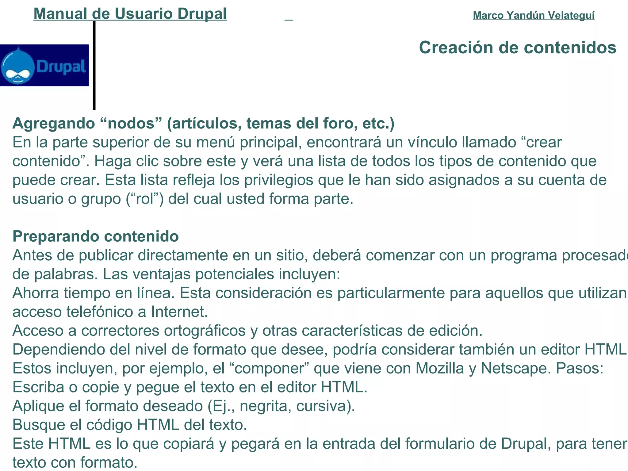 Creación de contenidos   Manual de Usuario Drupal   Marco Yandún Velateguí Agregando “nodos” (artículos, temas del foro, etc.) En la parte superior de su menú principal, encontrará un vínculo llamado “crear contenido”. Haga clic sobre este y verá una lista de todos los tipos de contenido que puede crear. Esta lista refleja los privilegios que le han sido asignados a su cuenta de usuario o grupo (“rol”) del cual usted forma parte. Preparando contenido Antes de publicar directamente en un sitio, deberá comenzar con un programa procesador de palabras. Las ventajas potenciales incluyen: Ahorra tiempo en línea. Esta consideración es particularmente para aquellos que utilizan acceso telefónico a Internet.  Acceso a correctores ortográficos y otras características de edición.  Dependiendo del nivel de formato que desee, podría considerar también un editor HTML. Estos incluyen, por ejemplo, el “componer” que viene con Mozilla y Netscape. Pasos: Escriba o copie y pegue el texto en el editor HTML.  Aplique el formato deseado (Ej., negrita, cursiva).  Busque el código HTML del texto.  Este HTML es lo que copiará y pegará en la entrada del formulario de Drupal, para tener texto con formato. 