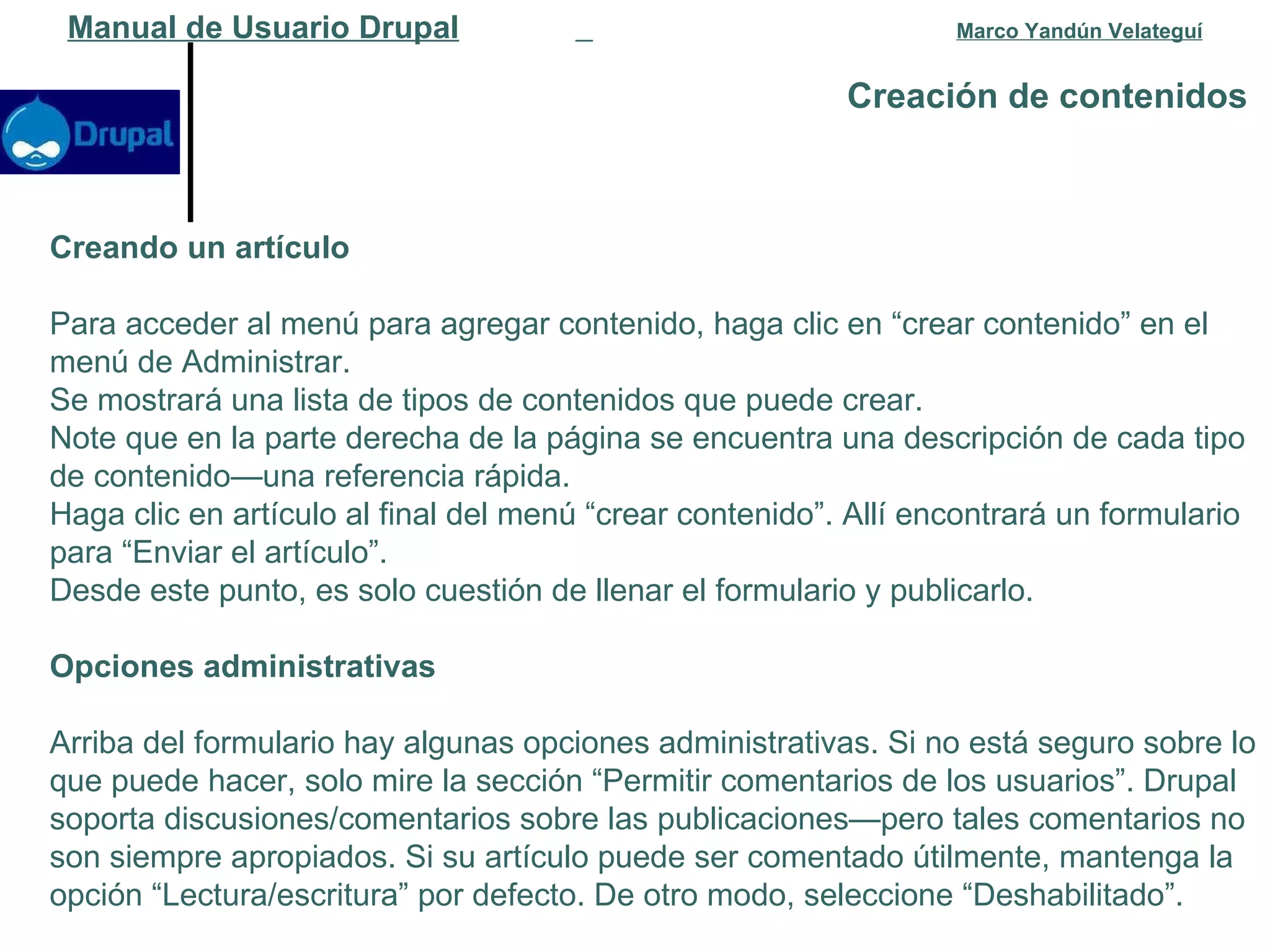 Creación de contenidos   Manual de Usuario Drupal   Marco Yandún Velateguí Creando un artículo Para acceder al menú para agregar contenido, haga clic en “crear contenido” en el menú de Administrar. Se mostrará una lista de tipos de contenidos que puede crear. Note que en la parte derecha de la página se encuentra una descripción de cada tipo de contenido—una referencia rápida. Haga clic en artículo al final del menú “crear contenido”. Allí encontrará un formulario para “Enviar el artículo”. Desde este punto, es solo cuestión de llenar el formulario y publicarlo. Opciones administrativas Arriba del formulario hay algunas opciones administrativas. Si no está seguro sobre lo que puede hacer, solo mire la sección “Permitir comentarios de los usuarios”. Drupal soporta discusiones/comentarios sobre las publicaciones—pero tales comentarios no son siempre apropiados. Si su artículo puede ser comentado útilmente, mantenga la opción “Lectura/escritura” por defecto. De otro modo, seleccione “Deshabilitado”. 