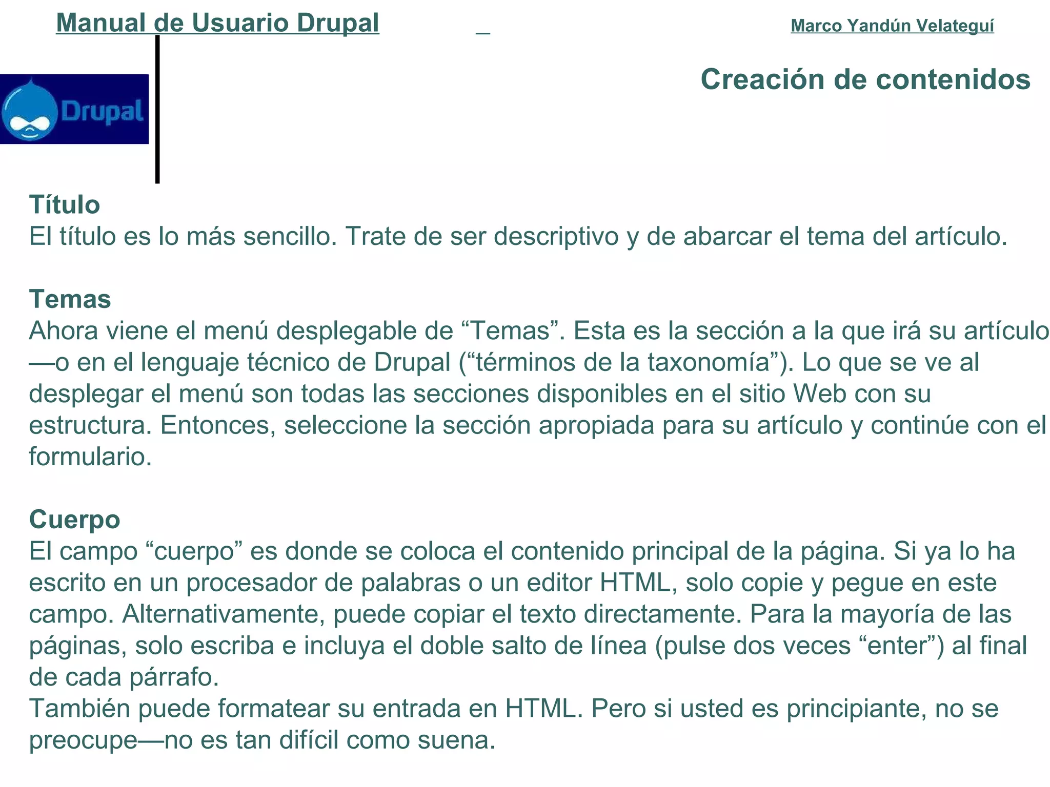 Creación de contenidos   Manual de Usuario Drupal   Marco Yandún Velateguí Título El título es lo más sencillo. Trate de ser descriptivo y de abarcar el tema del artículo. Temas Ahora viene el menú desplegable de “Temas”. Esta es la sección a la que irá su artículo—o en el lenguaje técnico de Drupal (“términos de la taxonomía”). Lo que se ve al desplegar el menú son todas las secciones disponibles en el sitio Web con su estructura. Entonces, seleccione la sección apropiada para su artículo y continúe con el formulario. Cuerpo El campo “cuerpo” es donde se coloca el contenido principal de la página. Si ya lo ha escrito en un procesador de palabras o un editor HTML, solo copie y pegue en este campo. Alternativamente, puede copiar el texto directamente. Para la mayoría de las páginas, solo escriba e incluya el doble salto de línea (pulse dos veces “enter”) al final de cada párrafo. También puede formatear su entrada en HTML. Pero si usted es principiante, no se preocupe—no es tan difícil como suena.  