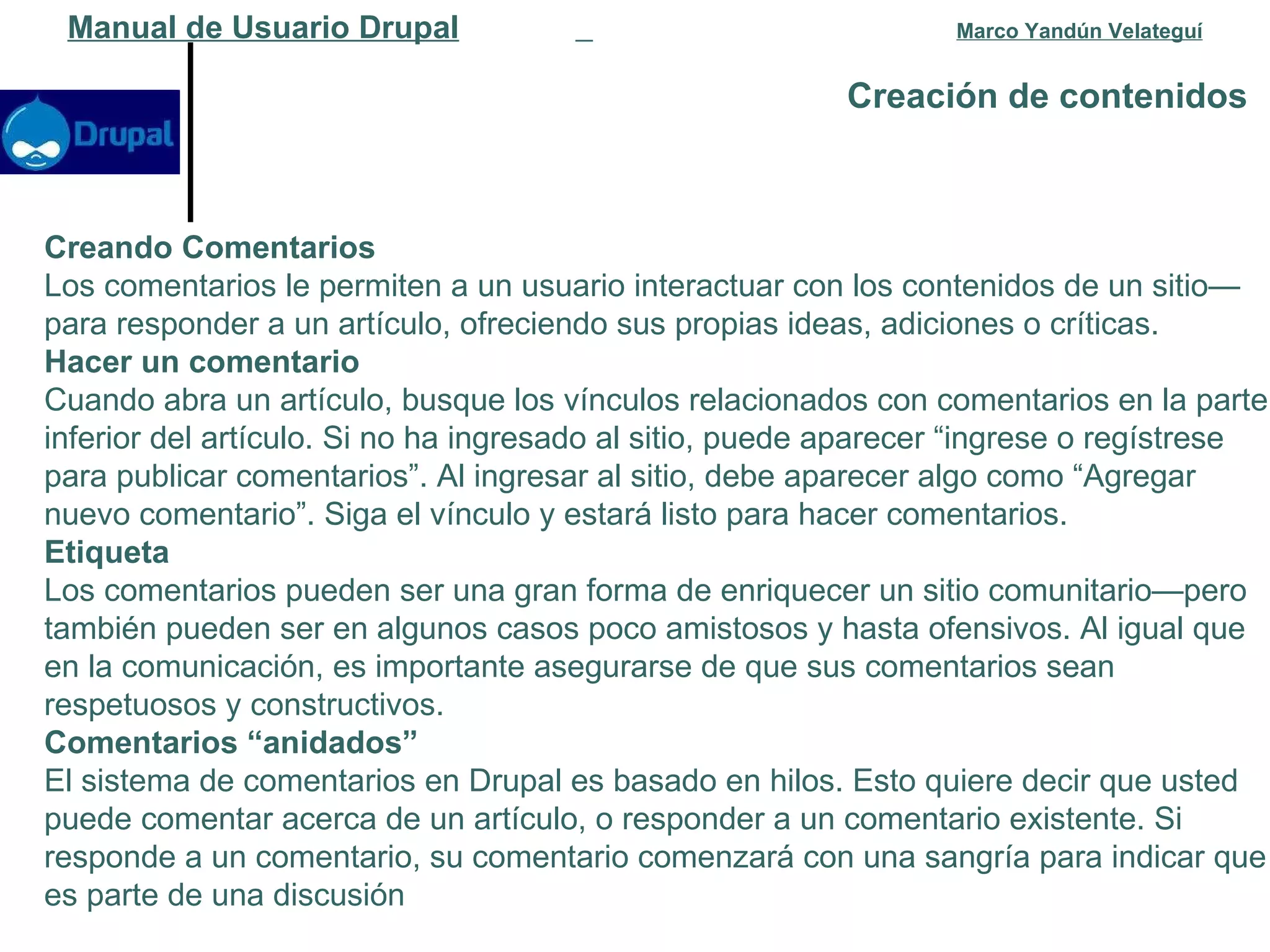 Creación de contenidos   Manual de Usuario Drupal   Marco Yandún Velateguí Creando Comentarios Los comentarios le permiten a un usuario interactuar con los contenidos de un sitio—para responder a un artículo, ofreciendo sus propias ideas, adiciones o críticas. Hacer un comentario Cuando abra un artículo, busque los vínculos relacionados con comentarios en la parte inferior del artículo. Si no ha ingresado al sitio, puede aparecer “ingrese o regístrese para publicar comentarios”. Al ingresar al sitio, debe aparecer algo como “Agregar nuevo comentario”. Siga el vínculo y estará listo para hacer comentarios. Etiqueta Los comentarios pueden ser una gran forma de enriquecer un sitio comunitario—pero también pueden ser en algunos casos poco amistosos y hasta ofensivos. Al igual que en la comunicación, es importante asegurarse de que sus comentarios sean respetuosos y constructivos. Comentarios “anidados” El sistema de comentarios en Drupal es basado en hilos. Esto quiere decir que usted puede comentar acerca de un artículo, o responder a un comentario existente. Si responde a un comentario, su comentario comenzará con una sangría para indicar que es parte de una discusión 