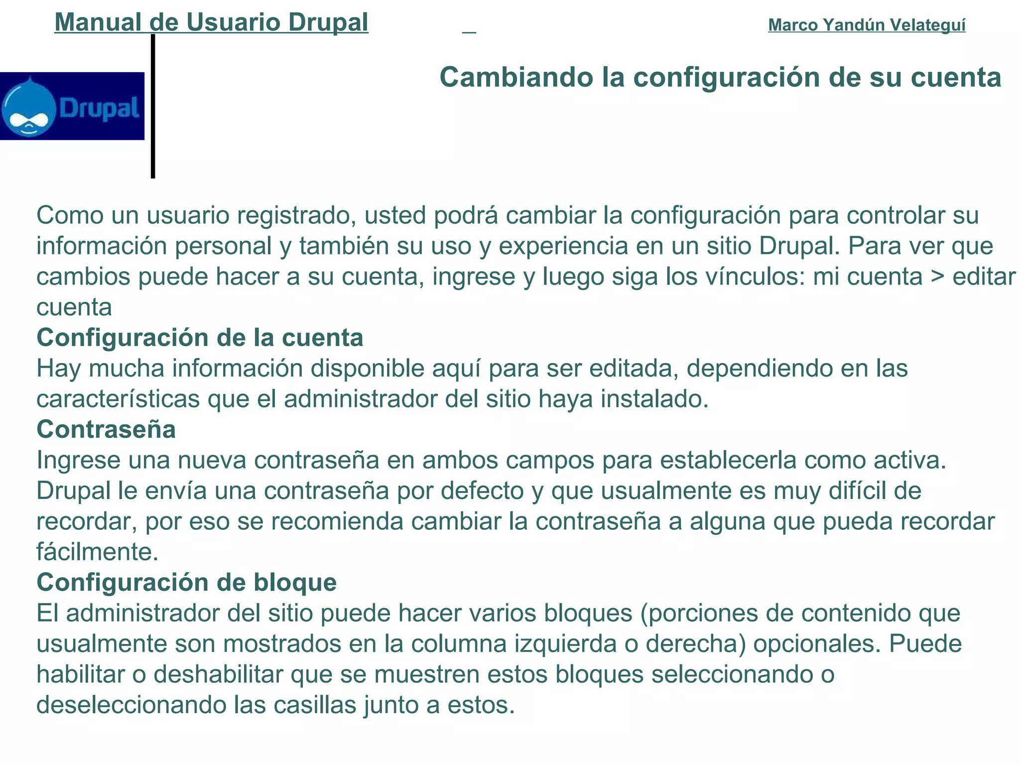 Cambiando la configuración de su cuenta   Manual de Usuario Drupal   Marco Yandún Velateguí Como un usuario registrado, usted podrá cambiar la configuración para controlar su información personal y también su uso y experiencia en un sitio Drupal. Para ver que cambios puede hacer a su cuenta, ingrese y luego siga los vínculos: mi cuenta > editar cuenta Configuración de la cuenta Hay mucha información disponible aquí para ser editada, dependiendo en las características que el administrador del sitio haya instalado. Contraseña Ingrese una nueva contraseña en ambos campos para establecerla como activa. Drupal le envía una contraseña por defecto y que usualmente es muy difícil de recordar, por eso se recomienda cambiar la contraseña a alguna que pueda recordar fácilmente. Configuración de bloque El administrador del sitio puede hacer varios bloques (porciones de contenido que usualmente son mostrados en la columna izquierda o derecha) opcionales. Puede habilitar o deshabilitar que se muestren estos bloques seleccionando o deseleccionando las casillas junto a estos. 