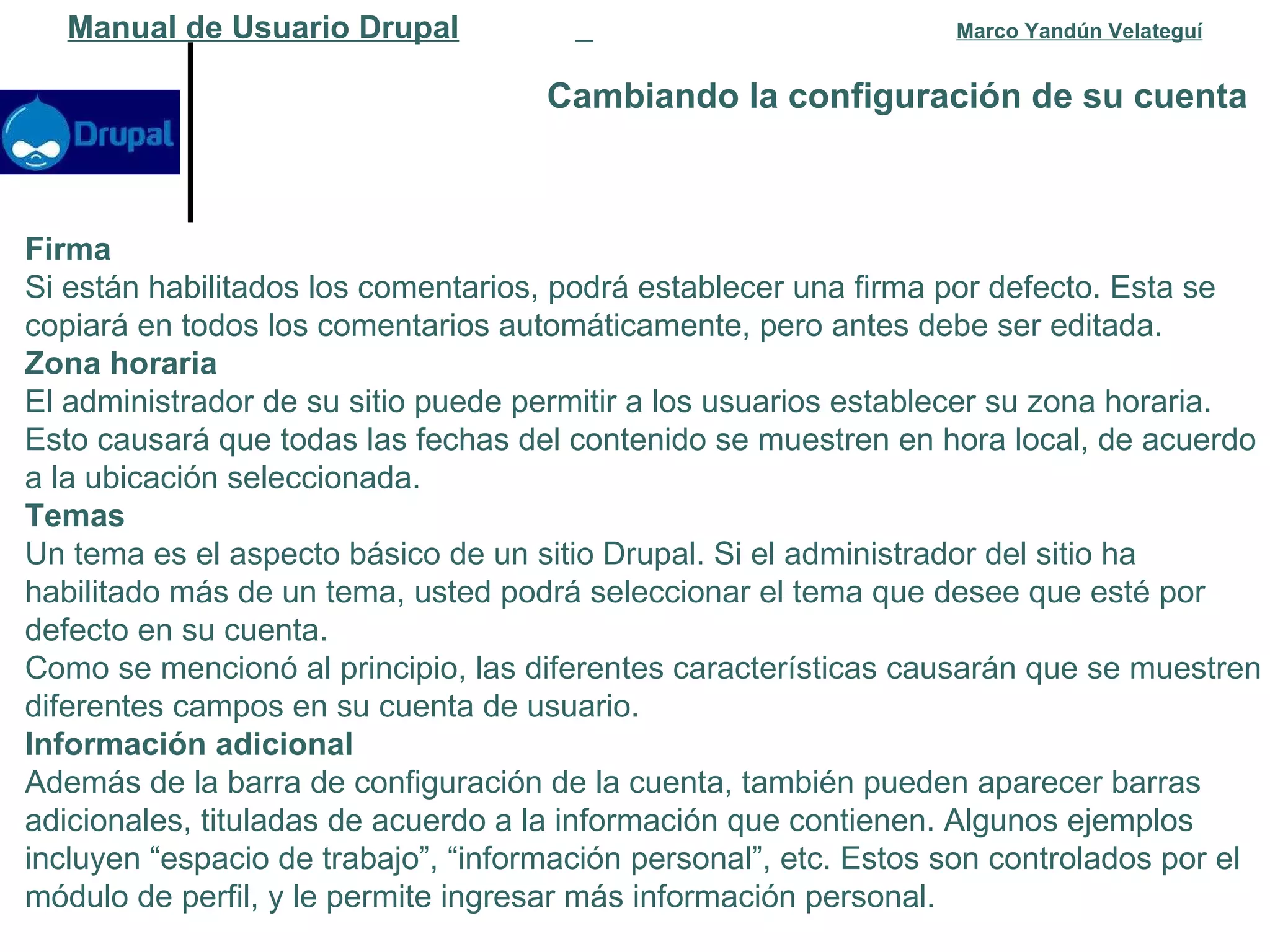 Cambiando la configuración de su cuenta   Manual de Usuario Drupal   Marco Yandún Velateguí Firma Si están habilitados los comentarios, podrá establecer una firma por defecto. Esta se copiará en todos los comentarios automáticamente, pero antes debe ser editada. Zona horaria El administrador de su sitio puede permitir a los usuarios establecer su zona horaria. Esto causará que todas las fechas del contenido se muestren en hora local, de acuerdo a la ubicación seleccionada. Temas Un tema es el aspecto básico de un sitio Drupal. Si el administrador del sitio ha habilitado más de un tema, usted podrá seleccionar el tema que desee que esté por defecto en su cuenta. Como se mencionó al principio, las diferentes características causarán que se muestren diferentes campos en su cuenta de usuario.  Información adicional Además de la barra de configuración de la cuenta, también pueden aparecer barras adicionales, tituladas de acuerdo a la información que contienen. Algunos ejemplos incluyen “espacio de trabajo”, “información personal”, etc. Estos son controlados por el módulo de perfil, y le permite ingresar más información personal.  