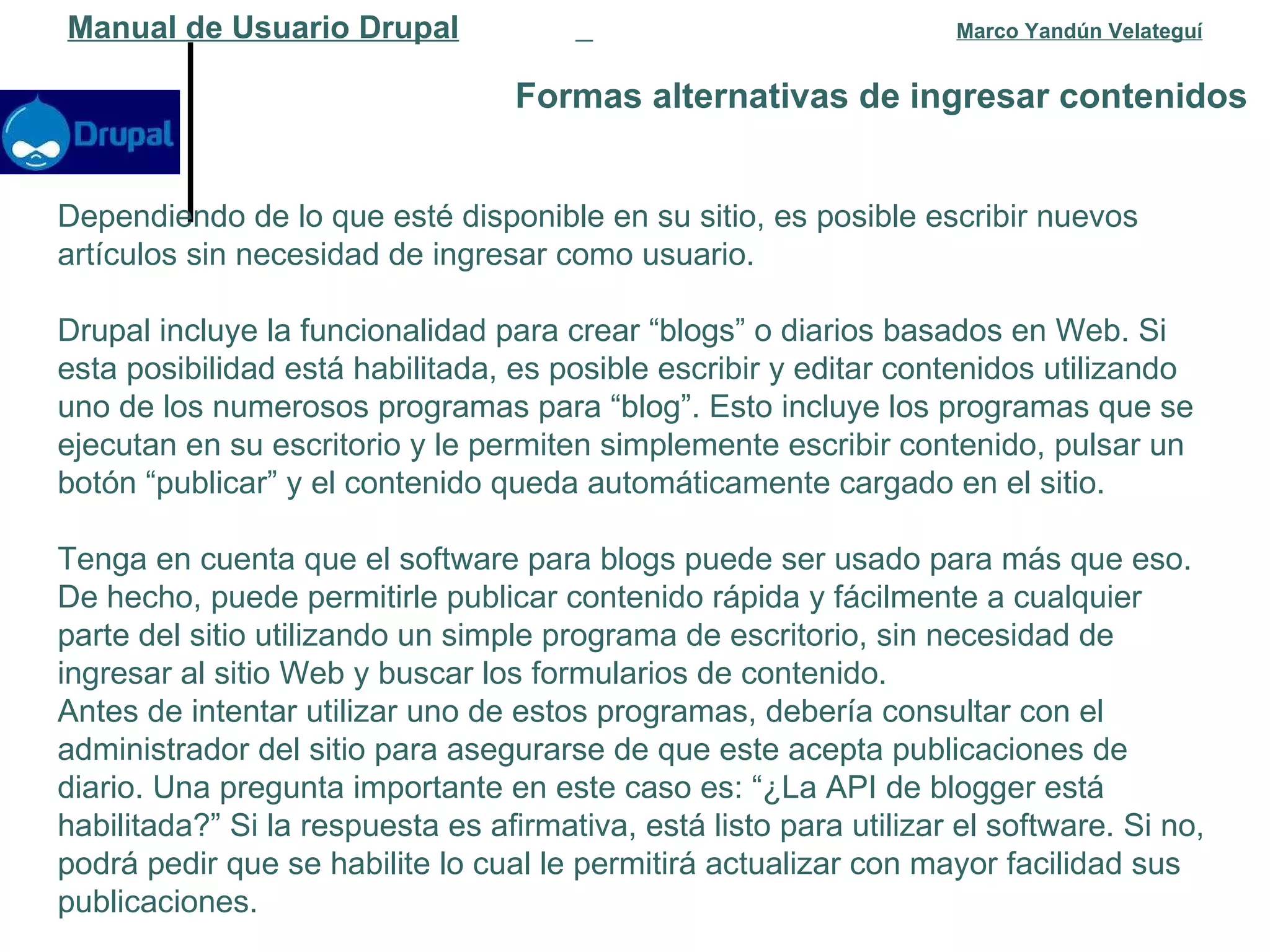 Formas alternativas de ingresar contenidos   Manual de Usuario Drupal   Marco Yandún Velateguí Dependiendo de lo que esté disponible en su sitio, es posible escribir nuevos artículos sin necesidad de ingresar como usuario. Drupal incluye la funcionalidad para crear “blogs” o diarios basados en Web. Si esta posibilidad está habilitada, es posible escribir y editar contenidos utilizando uno de los numerosos programas para “blog”. Esto incluye los programas que se ejecutan en su escritorio y le permiten simplemente escribir contenido, pulsar un botón “publicar” y el contenido queda automáticamente cargado en el sitio. Tenga en cuenta que el software para blogs puede ser usado para más que eso. De hecho, puede permitirle publicar contenido rápida y fácilmente a cualquier parte del sitio utilizando un simple programa de escritorio, sin necesidad de ingresar al sitio Web y buscar los formularios de contenido. Antes de intentar utilizar uno de estos programas, debería consultar con el administrador del sitio para asegurarse de que este acepta publicaciones de diario. Una pregunta importante en este caso es: “¿La API de blogger está habilitada?” Si la respuesta es afirmativa, está listo para utilizar el software. Si no, podrá pedir que se habilite lo cual le permitirá actualizar con mayor facilidad sus publicaciones. 