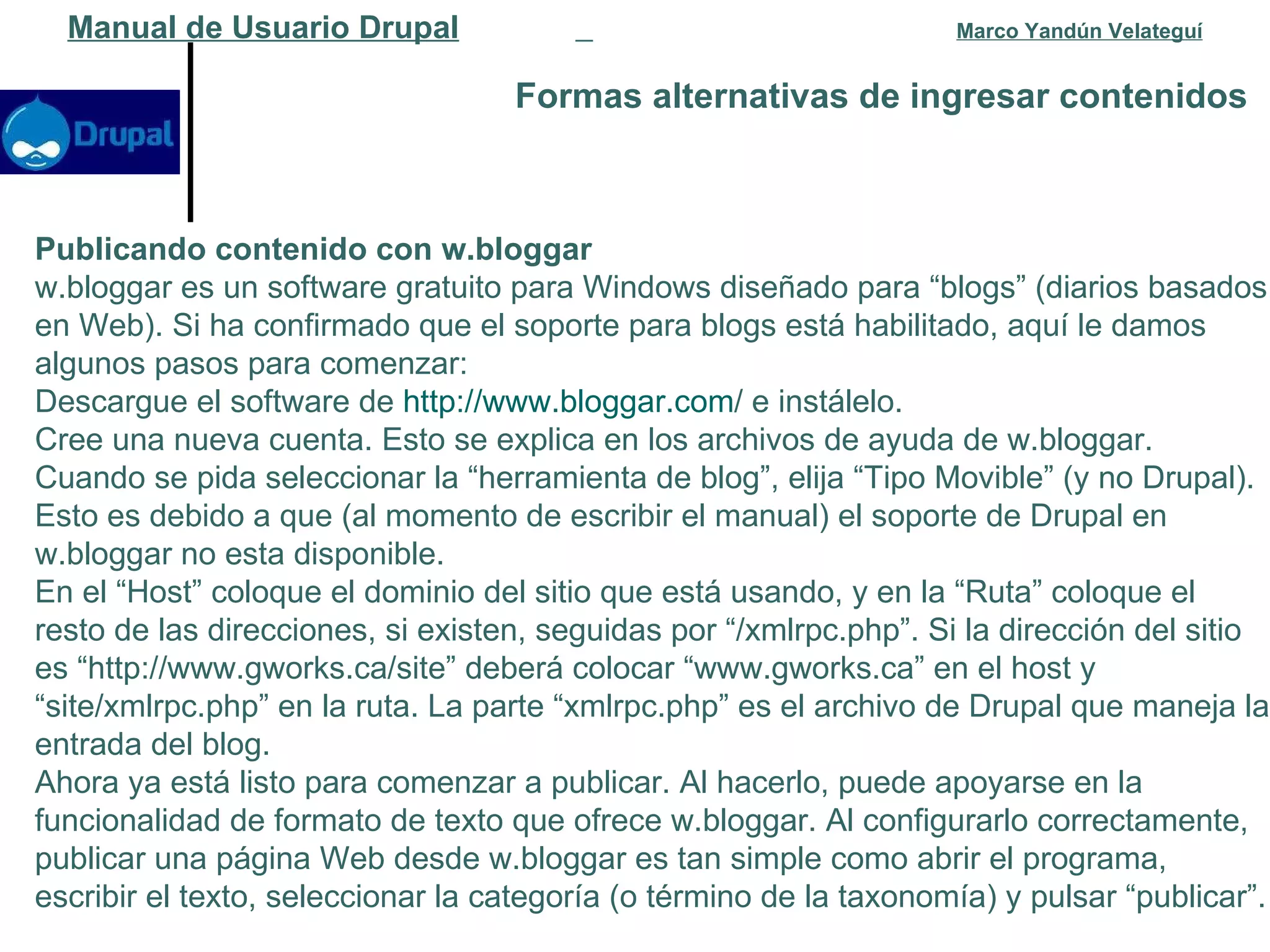 Formas alternativas de ingresar contenidos   Manual de Usuario Drupal   Marco Yandún Velateguí Publicando contenido con w.bloggar w.bloggar es un software gratuito para Windows diseñado para “blogs” (diarios basados en Web). Si ha confirmado que el soporte para blogs está habilitado, aquí le damos algunos pasos para comenzar: Descargue el software de  http :// www.bloggar.com /  e instálelo.  Cree una nueva cuenta. Esto se explica en los archivos de ayuda de w.bloggar.  Cuando se pida seleccionar la “herramienta de blog”, elija “Tipo Movible” (y no Drupal). Esto es debido a que (al momento de escribir el manual) el soporte de Drupal en w.bloggar no esta disponible.  En el “Host” coloque el dominio del sitio que está usando, y en la “Ruta” coloque el resto de las direcciones, si existen, seguidas por “/xmlrpc.php”. Si la dirección del sitio es “http://www.gworks.ca/site” deberá colocar “www.gworks.ca” en el host y “site/xmlrpc.php” en la ruta. La parte “xmlrpc.php” es el archivo de Drupal que maneja la entrada del blog.  Ahora ya está listo para comenzar a publicar. Al hacerlo, puede apoyarse en la funcionalidad de formato de texto que ofrece w.bloggar. Al configurarlo correctamente, publicar una página Web desde w.bloggar es tan simple como abrir el programa, escribir el texto, seleccionar la categoría (o término de la taxonomía) y pulsar “publicar”. 