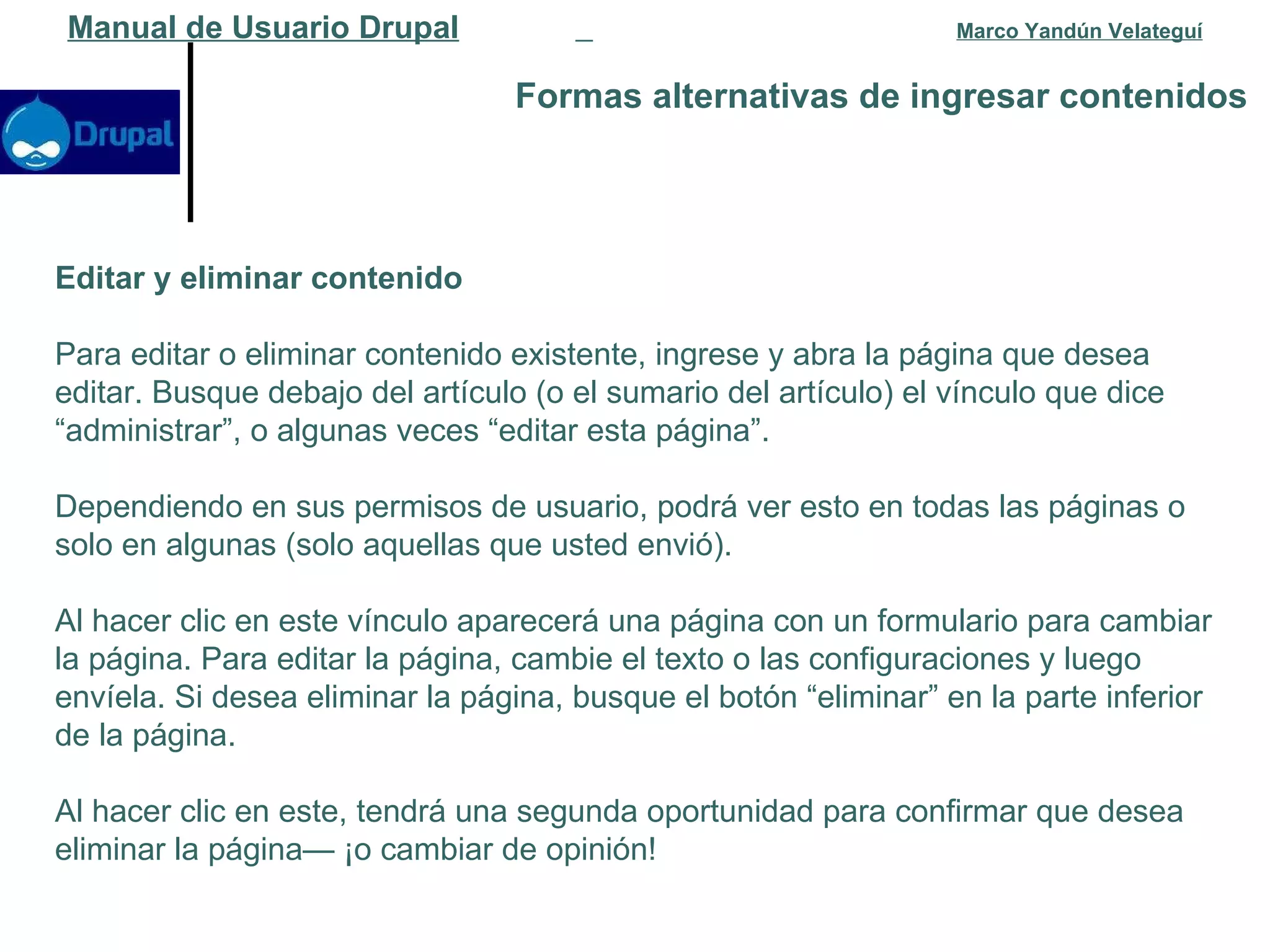 Formas alternativas de ingresar contenidos   Manual de Usuario Drupal   Marco Yandún Velateguí Editar y eliminar contenido Para editar o eliminar contenido existente, ingrese y abra la página que desea editar. Busque debajo del artículo (o el sumario del artículo) el vínculo que dice “administrar”, o algunas veces “editar esta página”.  Dependiendo en sus permisos de usuario, podrá ver esto en todas las páginas o solo en algunas (solo aquellas que usted envió). Al hacer clic en este vínculo aparecerá una página con un formulario para cambiar la página. Para editar la página, cambie el texto o las configuraciones y luego envíela. Si desea eliminar la página, busque el botón “eliminar” en la parte inferior de la página.  Al hacer clic en este, tendrá una segunda oportunidad para confirmar que desea eliminar la página— ¡o cambiar de opinión! 