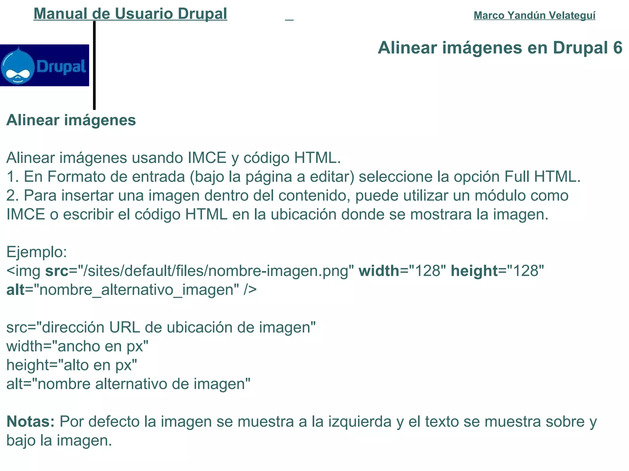 Alinear imágenes en Drupal 6 Manual de Usuario Drupal   Marco Yandún Velateguí Alinear imágenes Alinear imágenes usando IMCE y código HTML. 1. En Formato de entrada (bajo la página a editar) seleccione la opción Full HTML. 2. Para insertar una imagen dentro del contenido, puede utilizar un módulo como IMCE o escribir el código HTML en la ubicación donde se mostrara la imagen. Ejemplo: <img  src ="/sites/default/files/nombre-imagen.png"  width ="128"  height ="128"  alt ="nombre_alternativo_imagen" /> src="dirección URL de ubicación de imagen" width="ancho en px" height="alto en px" alt="nombre alternativo de imagen" Notas:  Por defecto la imagen se muestra a la izquierda y el texto se muestra sobre y bajo la imagen. 