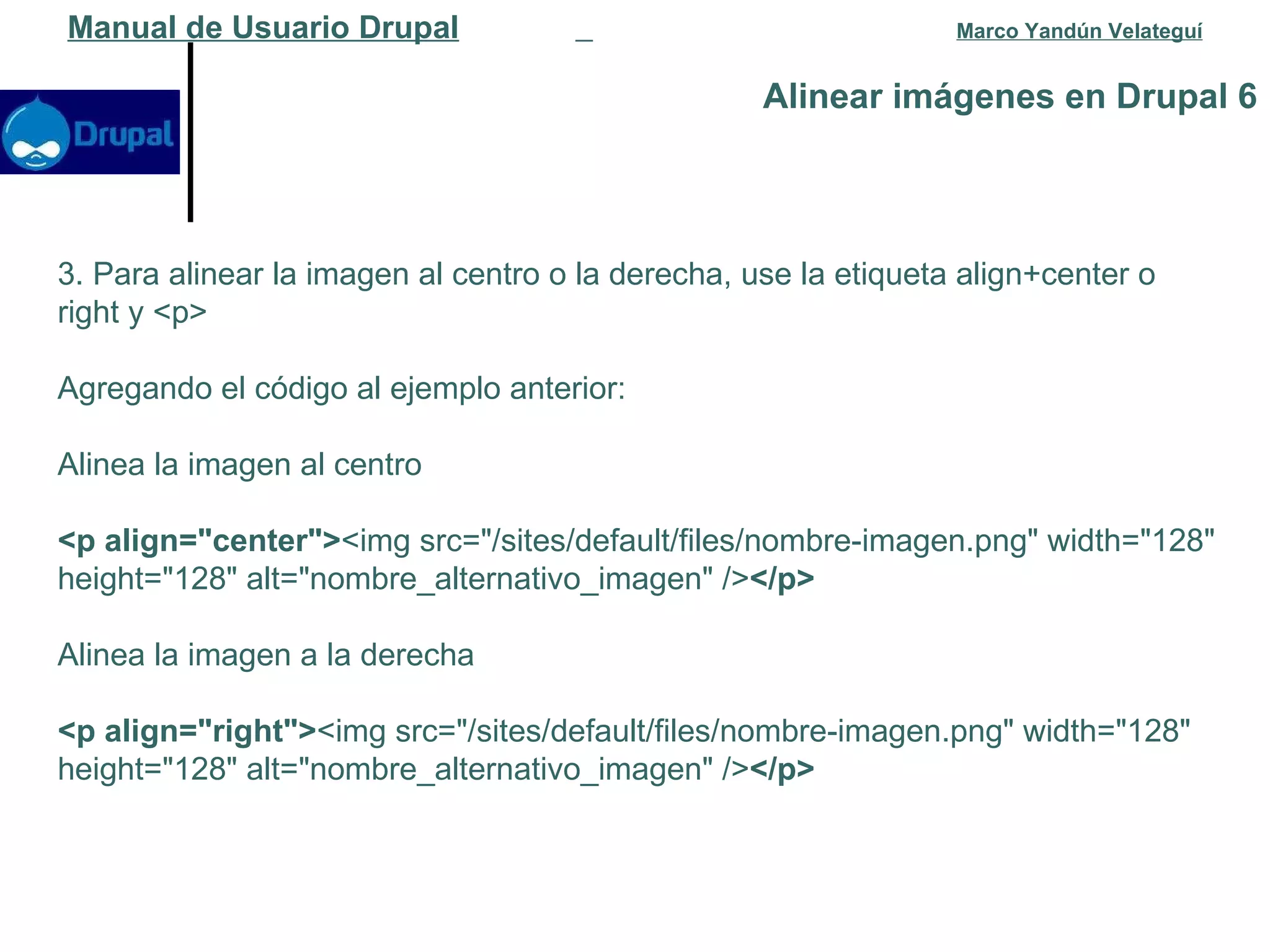 Alinear imágenes en Drupal 6 Manual de Usuario Drupal   Marco Yandún Velateguí 3. Para alinear la imagen al centro o la derecha, use la etiqueta align+center o right y <p> Agregando el código al ejemplo anterior: Alinea la imagen al centro <p align="center"> <img src="/sites/default/files/nombre-imagen.png" width="128" height="128" alt="nombre_alternativo_imagen" /> </p> Alinea la imagen a la derecha <p align="right"> <img src="/sites/default/files/nombre-imagen.png" width="128" height="128" alt="nombre_alternativo_imagen" /> </p> 