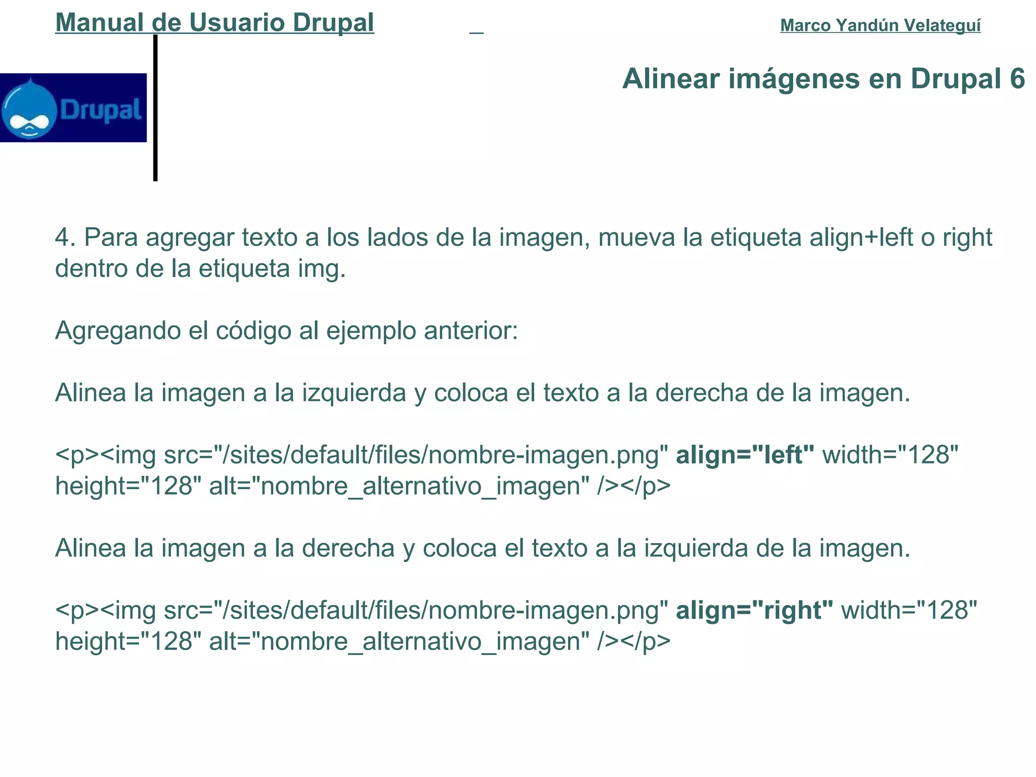 Alinear imágenes en Drupal 6 Manual de Usuario Drupal   Marco Yandún Velateguí 4. Para agregar texto a los lados de la imagen, mueva la etiqueta align+left o right dentro de la etiqueta img. Agregando el código al ejemplo anterior: Alinea la imagen a la izquierda y coloca el texto a la derecha de la imagen. <p><img src="/sites/default/files/nombre-imagen.png"  align="left"  width="128" height="128" alt="nombre_alternativo_imagen" /></p> Alinea la imagen a la derecha y coloca el texto a la izquierda de la imagen. <p><img src="/sites/default/files/nombre-imagen.png"  align="right"  width="128" height="128" alt="nombre_alternativo_imagen" /></p> 