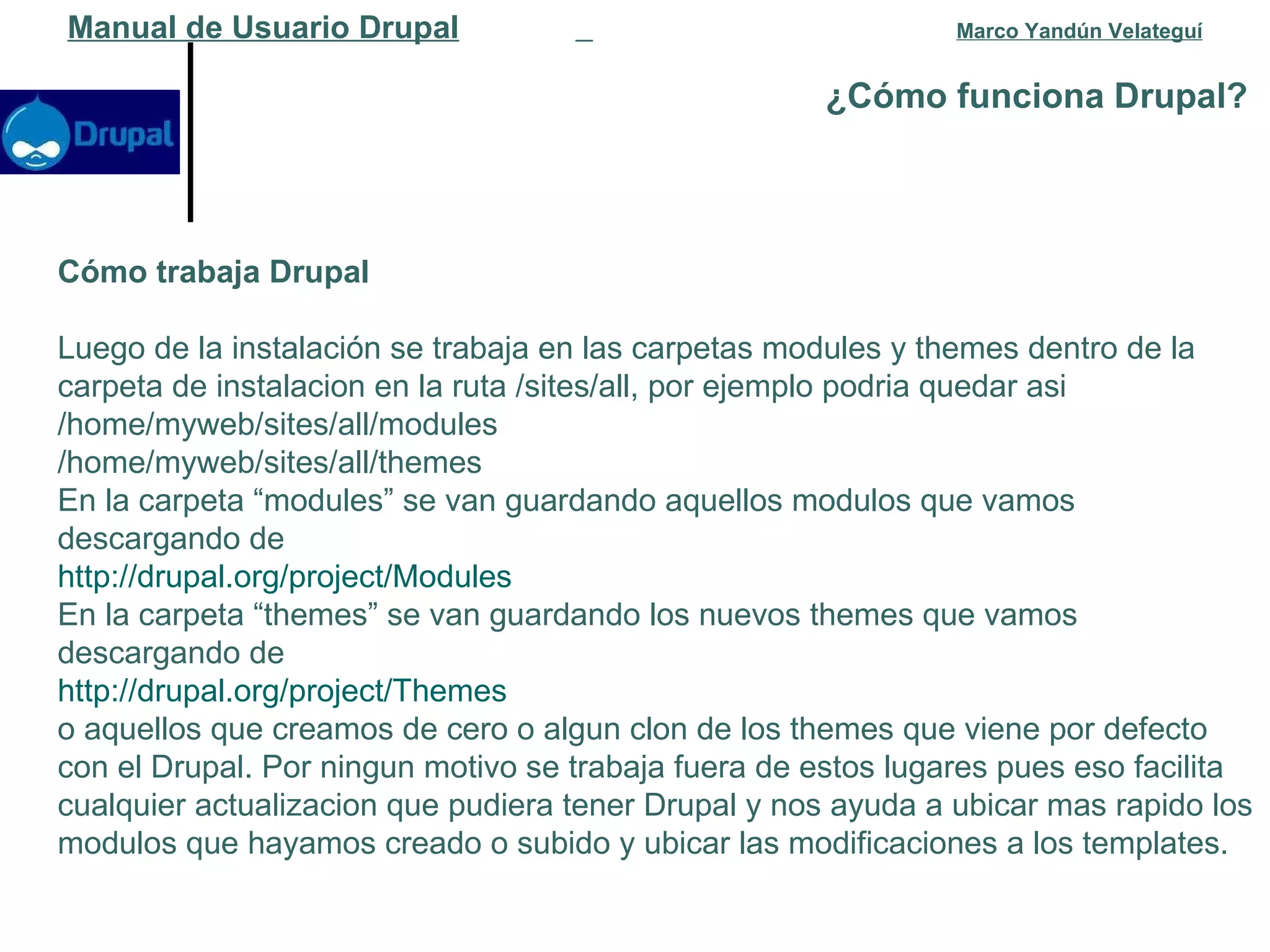 ¿Cómo funciona Drupal?   Manual de Usuario Drupal   Marco Yandún Velateguí Cómo trabaja Drupal Luego de la instalación se trabaja en las carpetas modules y themes dentro de la carpeta de instalacion en la ruta /sites/all, por ejemplo podria quedar asi /home/myweb/sites/all/modules /home/myweb/sites/all/themes En la carpeta “modules” se van guardando aquellos modulos que vamos descargando de http://drupal.org/project/Modules En la carpeta “themes” se van guardando los nuevos themes que vamos descargando de http://drupal.org/project/Themes o aquellos que creamos de cero o algun clon de los themes que viene por defecto con el Drupal. Por ningun motivo se trabaja fuera de estos lugares pues eso facilita cualquier actualizacion que pudiera tener Drupal y nos ayuda a ubicar mas rapido los modulos que hayamos creado o subido y ubicar las modificaciones a los templates. 