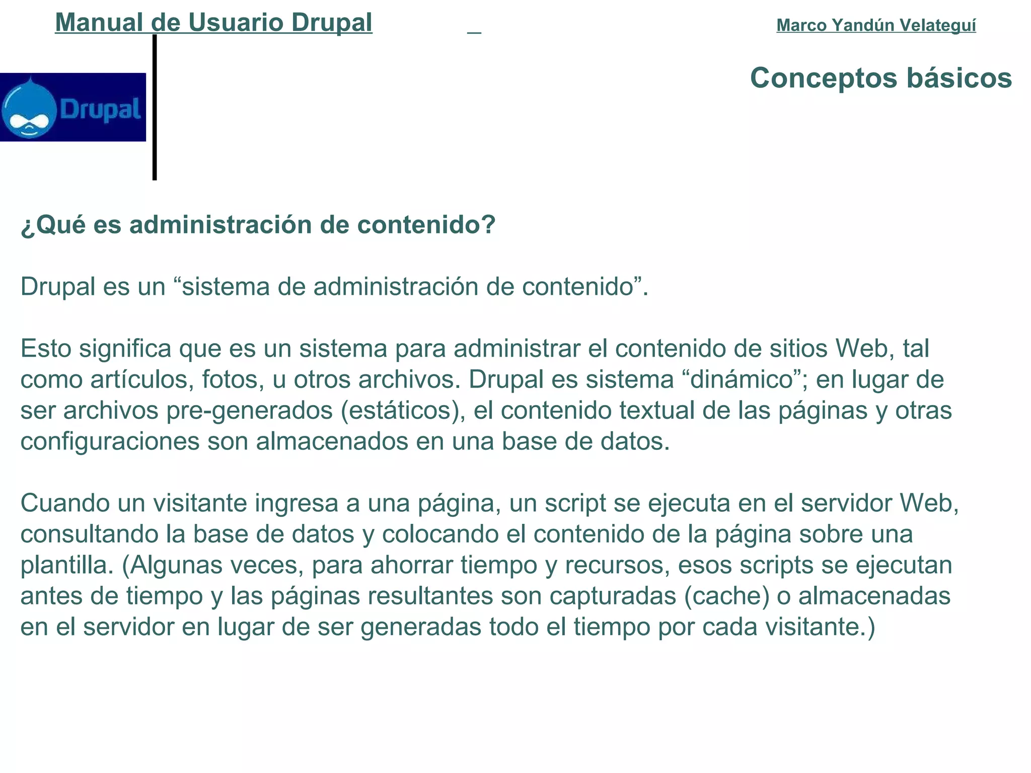Conceptos básicos   Manual de Usuario Drupal   Marco Yandún Velateguí ¿Qué es administración de contenido? Drupal es un “sistema de administración de contenido”.  Esto significa que es un sistema para administrar el contenido de sitios Web, tal como artículos, fotos, u otros archivos. Drupal es sistema “dinámico”; en lugar de ser archivos pre-generados (estáticos), el contenido textual de las páginas y otras configuraciones son almacenados en una base de datos.  Cuando un visitante ingresa a una página, un script se ejecuta en el servidor Web, consultando la base de datos y colocando el contenido de la página sobre una plantilla. (Algunas veces, para ahorrar tiempo y recursos, esos scripts se ejecutan antes de tiempo y las páginas resultantes son capturadas (cache) o almacenadas en el servidor en lugar de ser generadas todo el tiempo por cada visitante.) 