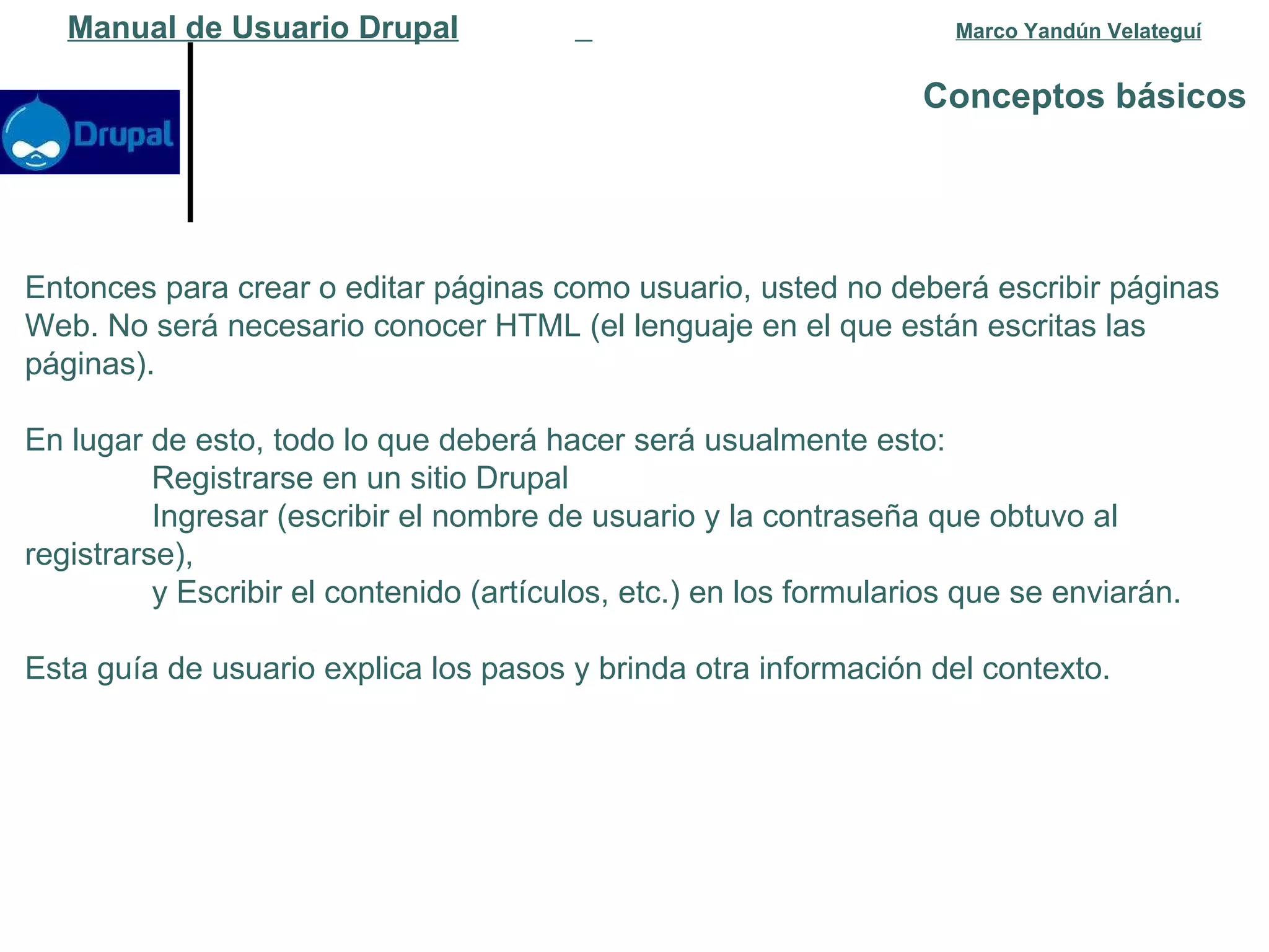 Conceptos básicos   Manual de Usuario Drupal   Marco Yandún Velateguí Entonces para crear o editar páginas como usuario, usted no deberá escribir páginas Web. No será necesario conocer HTML (el lenguaje en el que están escritas las páginas).  En lugar de esto, todo lo que deberá hacer será usualmente esto: Registrarse en un sitio Drupal  Ingresar (escribir el nombre de usuario y la contraseña que obtuvo al  registrarse),  y Escribir el contenido (artículos, etc.) en los formularios que se enviarán.  Esta guía de usuario explica los pasos y brinda otra información del contexto. 