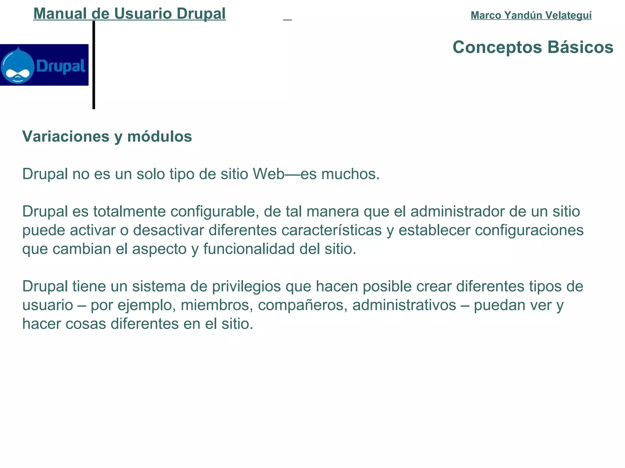 Conceptos Básicos   Manual de Usuario Drupal   Marco Yandún Velateguí Variaciones y módulos Drupal no es un solo tipo de sitio Web—es muchos. Drupal es totalmente configurable, de tal manera que el administrador de un sitio puede activar o desactivar diferentes características y establecer configuraciones que cambian el aspecto y funcionalidad del sitio.  Drupal tiene un sistema de privilegios que hacen posible crear diferentes tipos de usuario – por ejemplo, miembros, compañeros, administrativos – puedan ver y hacer cosas diferentes en el sitio.  
