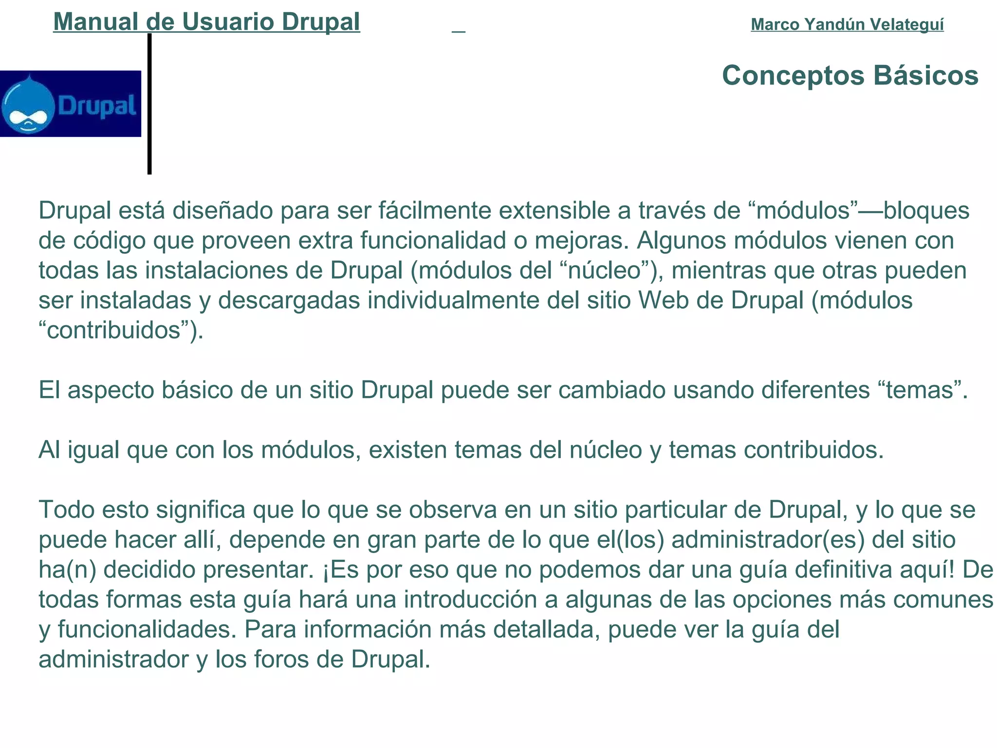 Conceptos Básicos   Manual de Usuario Drupal   Marco Yandún Velateguí Drupal está diseñado para ser fácilmente extensible a través de “módulos”—bloques de código que proveen extra funcionalidad o mejoras. Algunos módulos vienen con todas las instalaciones de Drupal (módulos del “núcleo”), mientras que otras pueden ser instaladas y descargadas individualmente del sitio Web de Drupal (módulos “contribuidos”).  El aspecto básico de un sitio Drupal puede ser cambiado usando diferentes “temas”.  Al igual que con los módulos, existen temas del núcleo y temas contribuidos.  Todo esto significa que lo que se observa en un sitio particular de Drupal, y lo que se puede hacer allí, depende en gran parte de lo que el(los) administrador(es) del sitio ha(n) decidido presentar. ¡Es por eso que no podemos dar una guía definitiva aquí! De todas formas esta guía hará una introducción a algunas de las opciones más comunes y funcionalidades. Para información más detallada, puede ver la guía del administrador y los foros de Drupal. 