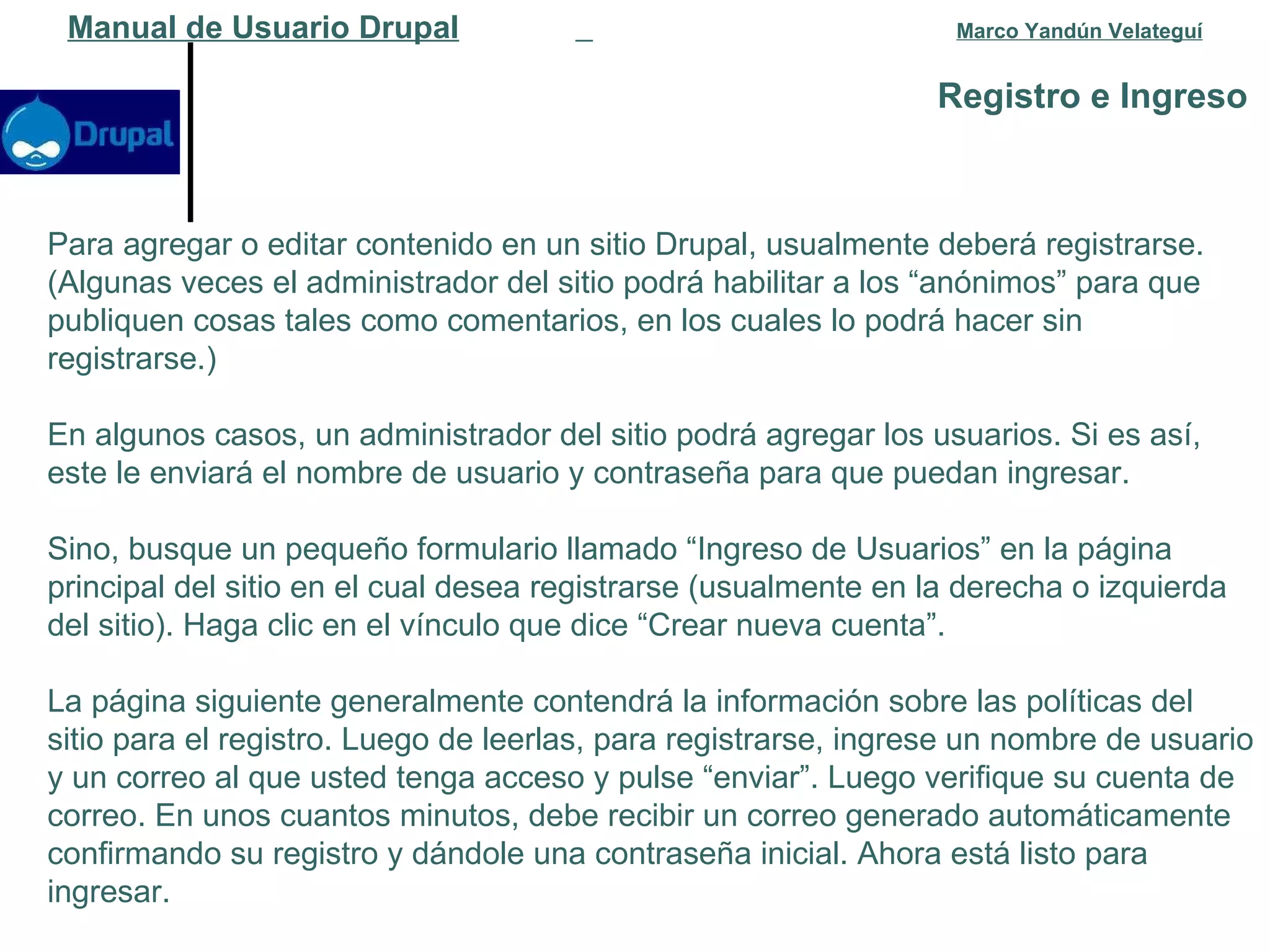 Registro e Ingreso   Manual de Usuario Drupal   Marco Yandún Velateguí Para agregar o editar contenido en un sitio Drupal, usualmente deberá registrarse. (Algunas veces el administrador del sitio podrá habilitar a los “anónimos” para que publiquen cosas tales como comentarios, en los cuales lo podrá hacer sin registrarse.) En algunos casos, un administrador del sitio podrá agregar los usuarios. Si es así, este le enviará el nombre de usuario y contraseña para que puedan ingresar. Sino, busque un pequeño formulario llamado “Ingreso de Usuarios” en la página principal del sitio en el cual desea registrarse (usualmente en la derecha o izquierda del sitio). Haga clic en el vínculo que dice “Crear nueva cuenta”. La página siguiente generalmente contendrá la información sobre las políticas del sitio para el registro. Luego de leerlas, para registrarse, ingrese un nombre de usuario y un correo al que usted tenga acceso y pulse “enviar”. Luego verifique su cuenta de correo. En unos cuantos minutos, debe recibir un correo generado automáticamente confirmando su registro y dándole una contraseña inicial. Ahora está listo para ingresar. 