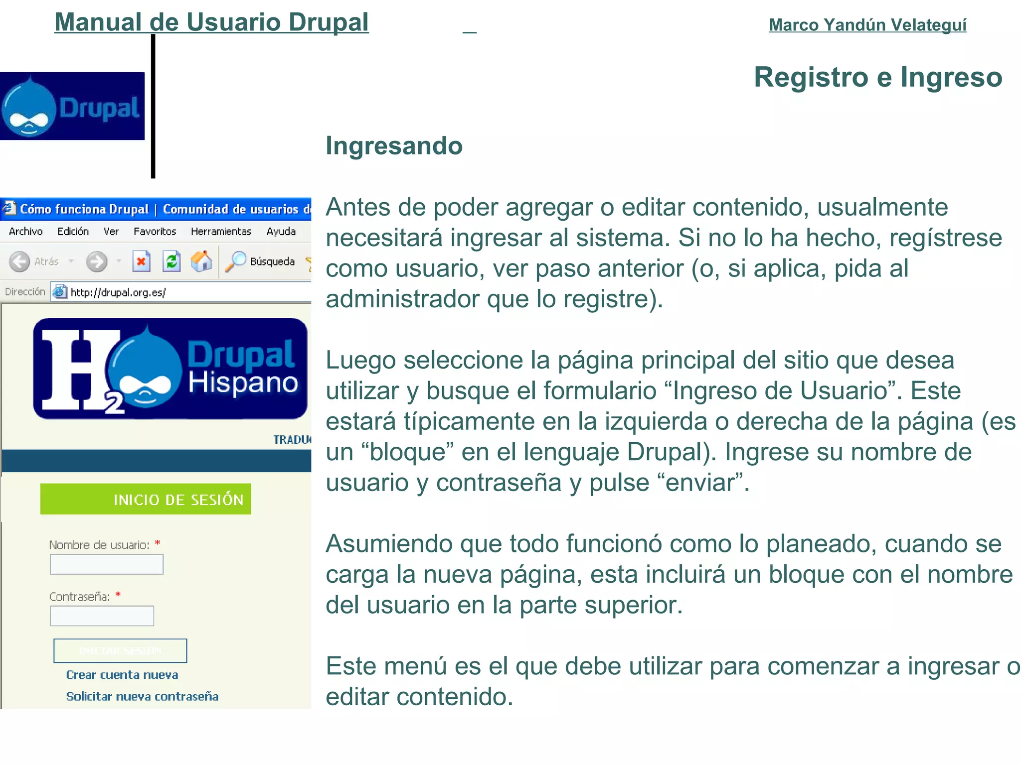 Registro e Ingreso   Manual de Usuario Drupal   Marco Yandún Velateguí Ingresando Antes de poder agregar o editar contenido, usualmente necesitará ingresar al sistema. Si no lo ha hecho, regístrese como usuario, ver paso anterior (o, si aplica, pida al administrador que lo registre).  Luego seleccione la página principal del sitio que desea utilizar y busque el formulario “Ingreso de Usuario”. Este estará típicamente en la izquierda o derecha de la página (es un “bloque” en el lenguaje Drupal). Ingrese su nombre de usuario y contraseña y pulse “enviar”. Asumiendo que todo funcionó como lo planeado, cuando se carga la nueva página, esta incluirá un bloque con el nombre del usuario en la parte superior.  Este menú es el que debe utilizar para comenzar a ingresar o editar contenido. 