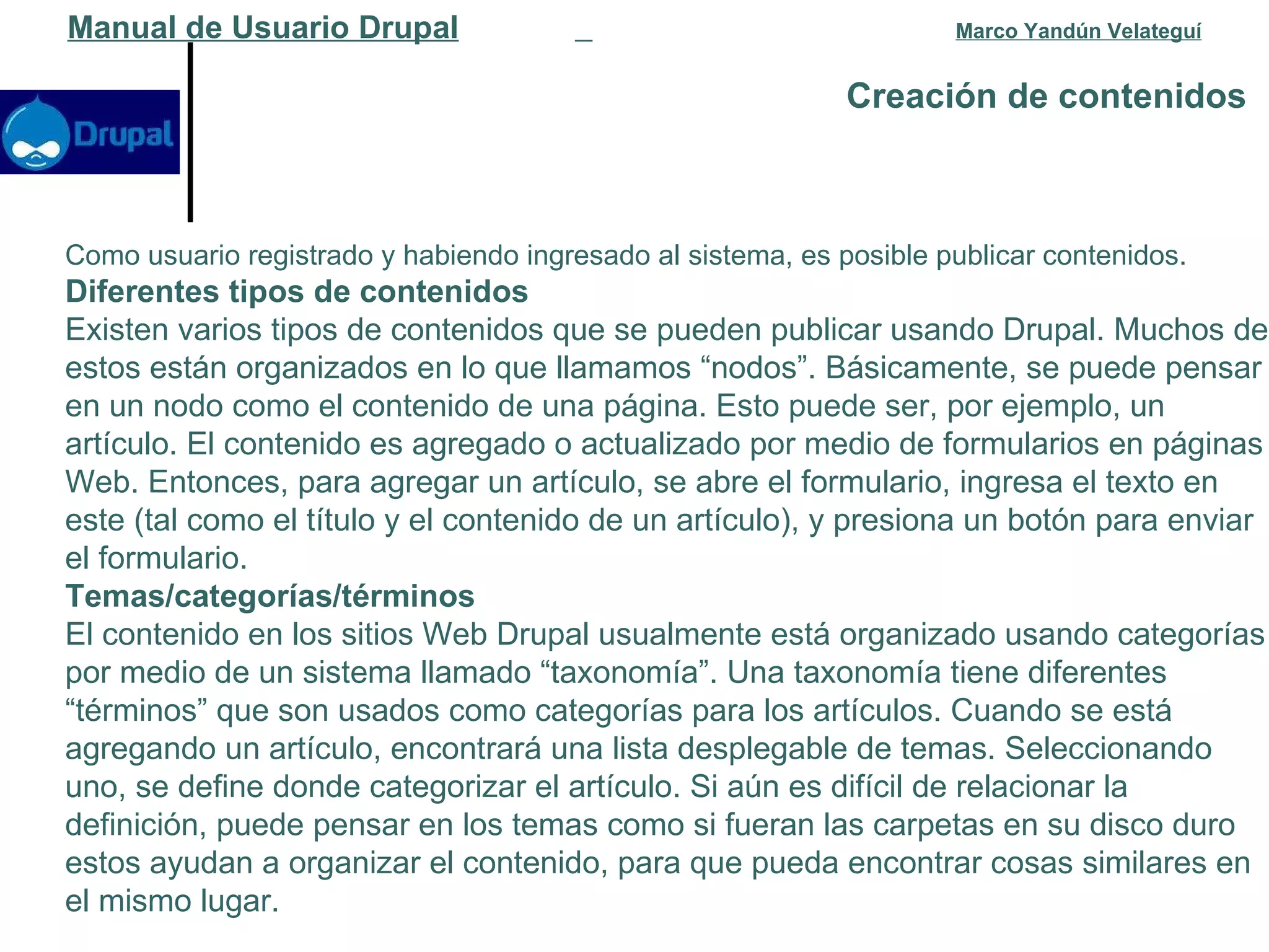 Creación de contenidos   Manual de Usuario Drupal   Marco Yandún Velateguí Como usuario registrado y habiendo ingresado al sistema, es posible publicar contenidos. Diferentes tipos de contenidos Existen varios tipos de contenidos que se pueden publicar usando Drupal. Muchos de estos están organizados en lo que llamamos “nodos”. Básicamente, se puede pensar en un nodo como el contenido de una página. Esto puede ser, por ejemplo, un artículo. El contenido es agregado o actualizado por medio de formularios en páginas Web. Entonces, para agregar un artículo, se abre el formulario, ingresa el texto en este (tal como el título y el contenido de un artículo), y presiona un botón para enviar el formulario. Temas/categorías/términos El contenido en los sitios Web Drupal usualmente está organizado usando categorías por medio de un sistema llamado “taxonomía”. Una taxonomía tiene diferentes “términos” que son usados como categorías para los artículos. Cuando se está agregando un artículo, encontrará una lista desplegable de temas. Seleccionando uno, se define donde categorizar el artículo. Si aún es difícil de relacionar la definición, puede pensar en los temas como si fueran las carpetas en su disco duro estos ayudan a organizar el contenido, para que pueda encontrar cosas similares en el mismo lugar. 